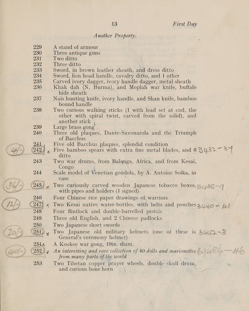 Won ey Another Property. A stand of armour Three antique guns Two ditto Three ditto | Sword, in brown leather sheath, and dress ditto Sword, lion head handle, cavalry ditto, and 1 other Carved ivory dagger, ivory handle dagger, metal sheath Khak dah (N. Burma), and Moplah war knife, buffalo hide sheath Nais hunting knife, ivory handle, and Shan knife, bamboo bound handle Two curious walking sticks (1 with lead set at end, the other with spiral twist, carved from the solid), and another stick Large brass gong | Three old plaques, Dante-Savonarola and the Triumph of Bacchus Five old Bacchus plaques, splendid condition Five bamboo spears with extra fine metal blades, and 6 Bys) LS qf ditto Two war drums, from Balenga, Africa, and from Kesai, Congo Scale model of Venetian gondola, by A. Antoine Soika, in case Two curiously carved wooden Japanese tobacco boxes, &lt;a, (23-G with pipes and holders (1 signed) eeres «ts Four Chinese rice paper drawings of warriors : Two Kesai native water-bottles, with belts and pouches 3/26 = Jef Four flintlock and double-barrelled pistois . Three old English, and 2'Chinese padlocks Two Japanese short swords Two Japanese old military helmets (one of tHese is Al General’s ceremony helmet), A Kookee war gong, 19in. diam. An interesting and rare collection of 40 dolls and marionettes , from many parts of the world Two Tibetan copper prayer wheels, double skull drum, and curious bone horn )