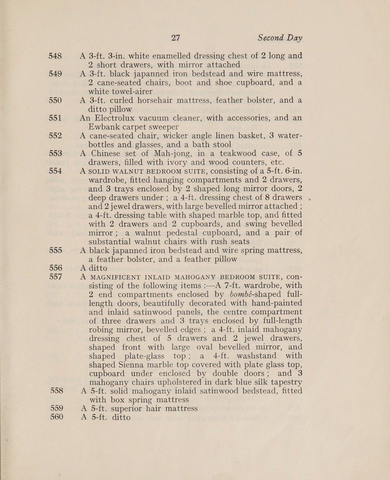 548 549 550 551 552 553 554 555 556 557 558 559 560 27 Second Day A 3-ft. 3-in. white enamelled dressing chest of 2 long and 2 short drawers, with mirror attached A 3-ft. black japanned iron bedstead and wire mattress, 2 cane-seated chairs, boot and shoe cupboard, and a white towel-airer A 3-ft. curled horsehair mattress, feather bolster, and a ditto pillow An Electrolux vacuum cleaner, with accessories, and an Ewbank carpet sweeper A cane-seated chair, wicker angle linen basket, 3 water- bottles and glasses, and a bath stool A Chinese set of Mah-jong, in a teakwood case, of 5 drawers, filled with ivory and wood counters, etc. A SOLID WALNUT BEDROOM SUITE, consisting of a 5-ft. 6-in. wardrobe, fitted hanging compartments and 2 drawers, and 3 trays enclosed by 2 shaped long mirror doors, 2 deep drawers under ; a 4-ft. dressing chest of 8 drawers . and 2 jewel drawers, with large bevelled mirror attached ; a 4-ft. dressing table with shaped marble top, and fitted with 2 drawers and 2 cupboards, and swing bevelled mirror; a walnut pedestal cupboard, and a pair of substantial walnut chairs with rush seats A black japanned iron bedstead and wire spring mattress, a feather bolster, and a feather pillow A ditto A MAGNIFICENT INLAID MAHOGANY BEDROOM SUITE, con- sisting of the following items :—A 7-ft. wardrobe, with 2 end compartments enclosed by bombé-shaped full- length doors, beautifully decorated with hand-painted and inlaid satinwood panels, the centre compartment of three drawers and 3 trays enclosed by full-length robing mirror, bevelled edges ; a 4-ft. inlaid mahogany dressing chest of 5 drawers and 2 jewel drawers, shaped front with large oval bevelled mirror, and shaped plate-glass top; a 4-ft. washstand with shaped Sienna marble top covered with plate glass top, cupboard under enclosed by double doors; and 3 mahogany chairs upholstered in dark blue silk tapestry A 5-ft. solid mahogany inlaid satinwood bedstead, fitted with box spring mattress A 5-ft. superior hair mattress A 5-ft. ditto