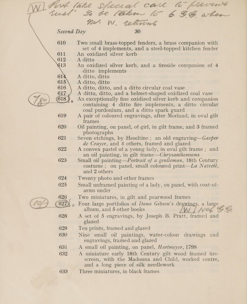  _ a ; ate i iP on ex oe h. ) WL oo yee yey OT ar ae sia 5 866 y i \ Wert Ww, te hvEnt S \ Second Day 30 \ * 610 Two small brass-topped fenders, a brass companion with % set of 4 implements, and a steel-topped kitchen fender . “O14 An oxidized silver kerb A ditto An oxidized silver kerb, and a fireside companion of 4 ditto implements A ditto, ditto A ditto, ditto A ditto, ditto, and a ditto circular coal vase A ditto, ditto, and a helmet-shaped oxidized coal vase An exceptionally fine oxidized silver kerb and companion containing 4 ditto fire implements, a ditto circular coal purdonium, and a ditto spark guard  619 A pair of coloured engravings, after Morland, in oval gilt frames 620 Oil painting, on panel, of girl, in gilt frame, and 3 framed photographs 621 Seven etchings, by Heseltine ; an old engraving—Gasper de Crayer, and 4 others, framed and glazed 622 A convex pastel of a young lady, in oval gilt frame ; and an oil painting, in gilt frame—Chrysanthemums 623 Small oil painting—Portrait of a gentleman, 18th Century costume ; on panel, small coloured print—La Naiveté, and 2 others 624 Twenty photo and other frames 625 Small unframed painting of a lady, on panel, with coat-of- arms under na 626 , Two miniatures, in gilt and pearwood frames (£2°9 €627)\,. Four large portfolios of Dana Gibson’s drawin sa lange ace Cn : ee and 5 other books fi oF l fy og C. Ce 628 A set of 5 engravings, by Joseph B. Shery framed and glazed 629 Ten prints, framed and glazed 630 Nine small oil paintings, water-colour drawings and engravings, framed and glazed 631 A small oil painting, on panel, Hartmever, 1798 632 A miniature early 18th Century gilt wood framed fire- screen, with the Madonna and Child, worked centre, and a long piece of silk needlework 633 Three miniatures, in black frames