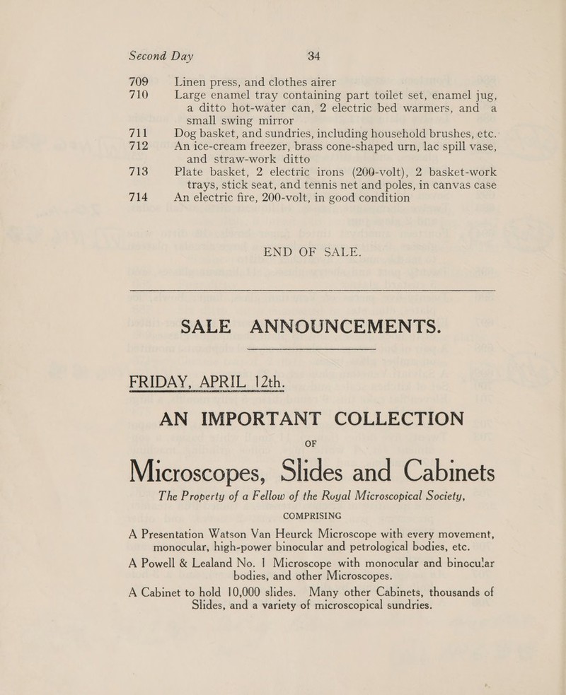 709 Linen press, and clothes airer 710 Large enamel tray containing part toilet set, enamel jug, a ditto hot-water can, 2 electric bed warmers, and a small swing mirror T¥i Dog basket, and sundries, including household brushes, etc. 712 An ice-cream freezer, brass cone-shaped urn, lac spill vase, and straw-work ditto 713 Plate basket, 2 electric irons (200-volt), 2 basket-work trays, stick seat, and tennis net and poles, in canvas case 714 An electric fire, 200-volt, in good condition END OP SALE. SALE ANNOUNCEMENTS. FRIDAY, APRIL 12th. AN IMPORTANT COLLECTION Microscopes, Slides and Cabinets The Property of a Fellow of the Royal Microscopical Society, COMPRISING A Presentation Watson Van Heurck Microscope with every movement, monocular, high-power binocular and petrological bodies, etc. A Powell &amp; Lealand No. 1 Microscope with monocular and binccular bodies, and other Microscopes. A Cabinet to hold 10,000 slides. Many other Cabinets, thousands of Slides, and a variety of microscopical sundries.