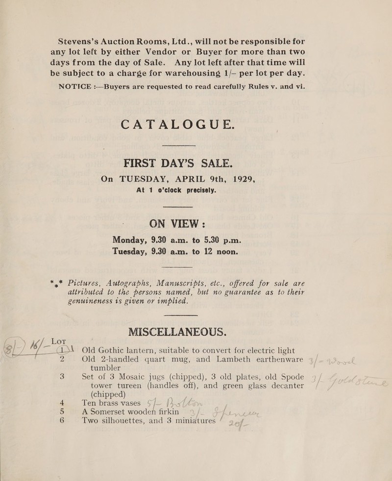 Stevens’s Auction Rooms, Ltd., will not be responsible for any lot left by either Vendor or Buyer for more than two days from the day of Sale. Any lot left after that time will be subject to a charge for warehousing 1/— per lot per day. NOTICE :—Buyers are requested to read carefully Rules v. and vi. CATALOGUE. FIRST DAY’S SALE. On TUESDAY, APRIL 9th, 1929, At 1 o’clock precisely. ON VIEW: Monday, 9.30 a.m. to 5.30 p.m. Tuesday, 9.30 a.m. to 12 noon. *,* Pictures, Autographs, Manuscripts, etc., offered for sale are attributed to the persons named, but no guarantee as to their genuineness ts given ov implied. . MISCELLANEOUS. L.)_) i /_Ler 6] Sais Old Gothic lantern, suitable to convert for electric light . 2 Old 2-handled quart mug, and Lambeth earthenware tumbler 3 Set of 3 Mosaic jugs (chipped), 3 old plates, old Spode tower tureen (handles off), and green glass decanter (chipped) | Ten brass vases 5/- |}-- A Somerset wooden firkin ere a =