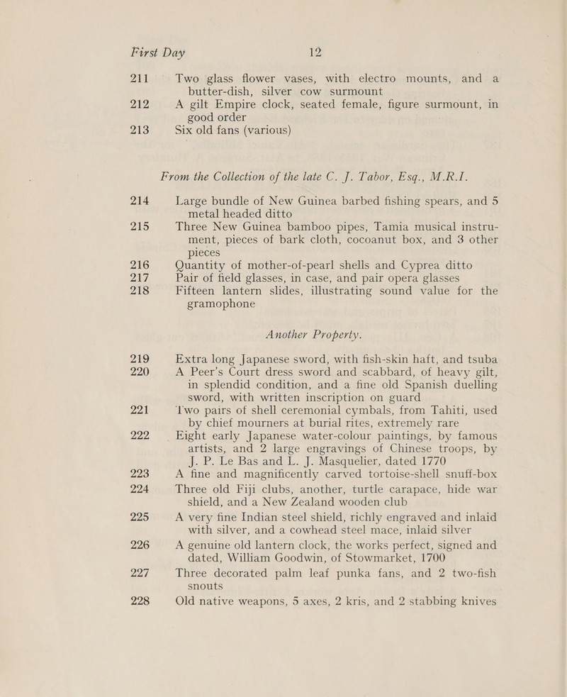 211 212 213 214 215 216 217 218 219 220 221 222 223 224 225 226 227 228 Two glass flower vases, with electro mounts, and a butter-dish, silver cow surmount A gilt Empire clock, seated female, figure surmount, in good order : Six old fans (various) Large bundle of New Guinea barbed fishing spears, and 5 metal headed ditto Three New Guinea bamboo pipes, Tamia musical instru- ment, pieces of bark cloth, cocoanut box, and 3 other pieces Quantity of mother-of-pearl shells and Cyprea ditto Pair of field glasses, in case, and pair opera glasses Fifteen lantern slides, illustrating sound value for the gramophone Another Property. Extra long Japanese sword, with fish-skin haft, and tsuba A Peer’s Court dress sword and scabbard, of heavy gilt, in splendid condition, and a fine old Spanish duelling sword, with written inscription on guard ‘wo pairs of shell ceremonial cymbals, from Tahiti, used by chief mourners at burial rites, extremely rare artists, and 2 large engravings of Chinese troops, by J... P. Le Bas and. L...J..Masqueber,. dated) 1770 A fine and magnificently carved tortoise-shell snuff-box Three old Fiji clubs, another, turtle carapace, hide war shield, and a New Zealand wooden club A very fine Indian steel shield, richly engraved and inlaid with silver, and a cowhead steel mace, inlaid silver A genuine old lantern clock, the works perfect, signed and dated, William Goodwin, of Stowmarket, 1700 Three decorated palm leaf punka fans, and 2 two-fish snouts Old native weapons, 5 axes, 2 kris, and 2 stabbing knives