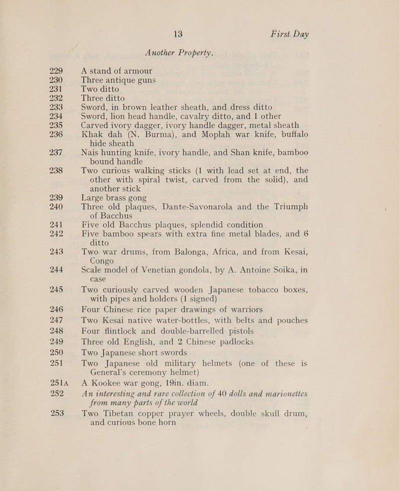 229 230 231 232 233 234 235 236 237 238 239 240 241 242 243 244 245 246 247 248 249 250 251 QS1A 252 253 13 First. Day Another Property. A stand of armour Three antique guns Two ditto Three ditto Sword, in brown leather sheath, and dress ditto Sword, lion head handle, cavalry ditto, and 1 other Carved ivory dagger, ivory handle dagger, metal sheath Khak dah (N. Burma), and Moplah war knife, buffalo hide sheath Nais hunting knife, ivory handle, and Shan knife, bamboo bound handle Two curious walking sticks (1 with lead set at end, the other with spiral twist, carved from the solid), and another stick Large brass gong Three old plaques, Dante-Savonarola and the Triumph of Bacchus Five old Bacchus plaques, splendid condition Five bamboo spears with extra fine metal blades, and 6 ditto Two war drums, from Balonga, Africa, and from Kesai, Congo Scale model of Venetian gondola, by A. Antoine Soika, in case Two curiously carved wooden Japanese tobacco boxes, with pipes and holders (1 signed) Four Chinese rice paper drawings of warriors Two Kesai native water-bottles, with belts and pouches Four flintlock and double-barrelled pistols Three old English, and 2 Chinese padlocks Two Japanese short swords Two Japanese old military helmets (one of these is General’s ceremony helmet) A Kookee war gong, 19in. diam. An interesting and rare collection of 40 dolls and marionettes from many parts of the world Two Tibetan copper prayer wheels, double skull drum, and curious bone horn