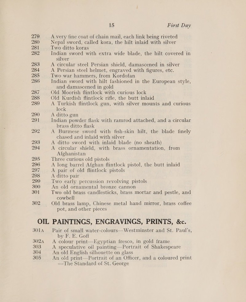 279 280 281 282 283 284 285 286 287 288 289 290 291 292 293 294 295 296 2A 298 299 300 30] 302 15 First Day A very fine coat of chain mail, each link being riveted Nepal sword, called kora, the hilt inlaid with silver Two ditto koras Indian sword with extra wide blade, the hilt covered in silver A circular steel Persian shield, damascened in silver A Persian steel helmet, engraved with figures, etc. Two war hammers, from Kordofan Indian sword with hilt fashioned in the European style, and damascened in gold Old Kurdish flintlock rifle, the butt inlaid A Turkish flintlock gun, with silver mounts and curious lock A ditto gun | Indian powder flask with ramrod attached, and a circular brass ditto flask . A Burmese sword with fish-skin hilt, the blade finely chased and inlaid with silver A ditto sword with inlaid blade (no sheath) A circular shield, with brass ornamentation, from Afghanistan Three curious old pistols A long barrel Afghan flintlock pistol, the butt inlaid A pair of old flintlock pistols A ditto pair Two early percussion revolving pistols An old ornamental bronze cannon Two old brass candlesticks, brass mortar and pestle, and cowbell Old brass lamp, Chinese metal hand mirror, brass coffee pot, and other pieces 301A 3024 303 304 305 Pair of small water-colours—Westminster and St. Paul's, by FP. E. Goff A colour print—Egyptian fresco, in gold frame A speculative oil painting—Portrait of Shakespeare An old English silhouette on glass An old print—Portrait of an Officer, and a coloured print —The Standard of St. George