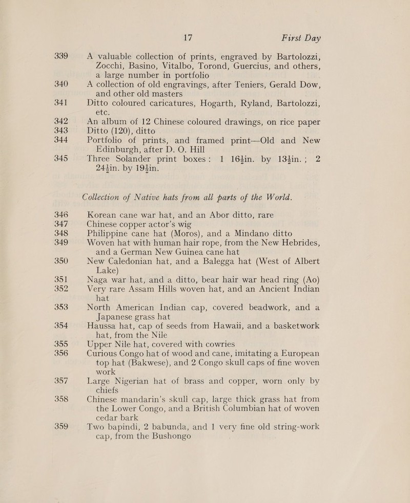 346 347 348 349 350 351 352 353 354 395 356 397 358 359 17 First Day A valuable collection of prints, engraved. by Bartolozzi, Zocchi, Basino, Vitalbo, Torond, Guercius, and others, a large number in portfolio A collection of old engravings, after Teniers, Gerald Dow, and other old masters : Ditto coloured caricatures, Hogarth, Ryland, Bartolozzi, etc: An album of 12 Chinese coloured drawings, on rice paper Ditto (120), ditto Portfolio of prints, and framed print—Old and New Edinburgh, after D. O. Hill Three Solander print boxes: 1 164in. by 134in.; 2 244in. by 194in. Collection of Native hats from all parts of the World. Korean cane war hat, and an Abor ditto, rare Chinese copper actor’s wig Philippine cane hat (Moros), and a Mindano ditto Woven hat with human hair rope, from the New Hebrides, and a German New Guinea cane hat New Caledonian hat, and a Balegga hat (West of Albert Lake) Naga war hat, and a ditto, bear hair war head ring (Ao) Very rare Assam Hills woven hat, and an Ancient Indian hat North American Indian cap, covered beadwork, and a Japanese grass hat Haussa hat, cap of seeds from Hawaii, and a basketwork hat, from the Nile Upper Nile hat, covered with cowries Curious Congo hat of wood and cane, imitating a European top hat (Bakwese), and 2 Congo skull caps of fine woven work | Large Nigerian hat of brass and copper, worn only by chiefs Chinese mandarin’s skull cap, large thick grass hat from the Lower Congo, and a British Columbian hat of woven cedar bark Two bapindi, 2 babunda, and | very fine old string-work cap, from the Bushongo
