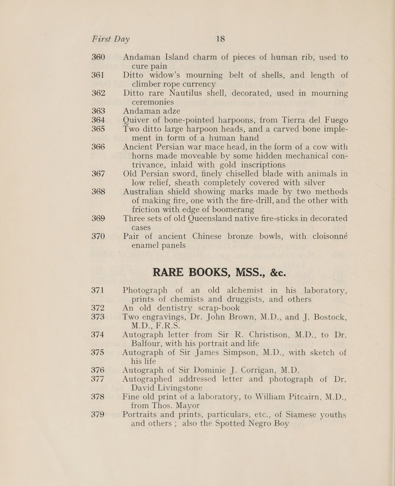 360 361 362 363 364 365 366 367 368 369 370 371 372 373 374 375 376 377 378 379 Andaman Island charm of pieces of human rib, used to cure pain Ditto widow’s mourning belt of shells, and length of climber rope currency Ditto rare Nautilus shell, decorated, used in mourning ceremonies Andaman adze Ouiver of bone-pointed harpoons, from Tierra del Fuego Two ditto large harpoon heads, and a carved bone imple- ment in form of a human hand horns made moveable by some hidden mechanical con- trivance, inlaid with gold inscriptions Old Persian sword, finely chiselled blade with animals in low relief, sheath completely covered with silver of making fire, one with the fire-drill, and the other with friction with edge of boomerang Three sets of old Queensland native fire-sticks in decorated cases Pair of ancient Chinese bronze bowls, with cloisonné enamel panels RARE BOOKS, MSS., &amp;c. Photograph of an old alchemist in his laboratory, prints of chemists and druggists, and others An old dentistry scrap-book M.D.,.F.R-S. Autograph letter from Sir R. Christison, M.D., to Dr. Balfour, with his portrait and life Autograph of Sir James Simpson, M.D., with sketch of his life Autograph of Sir Dominie J. Corrigan, M.D. Autographed addressed letter and photograph of Dr. David Livingstone Fine old print of a laboratory, to William Pitcairn, M.D., from Thos. Mayor Portraits and prints, particulars, etc., of Siamese youths and others ; also the Spotted Negro Boy