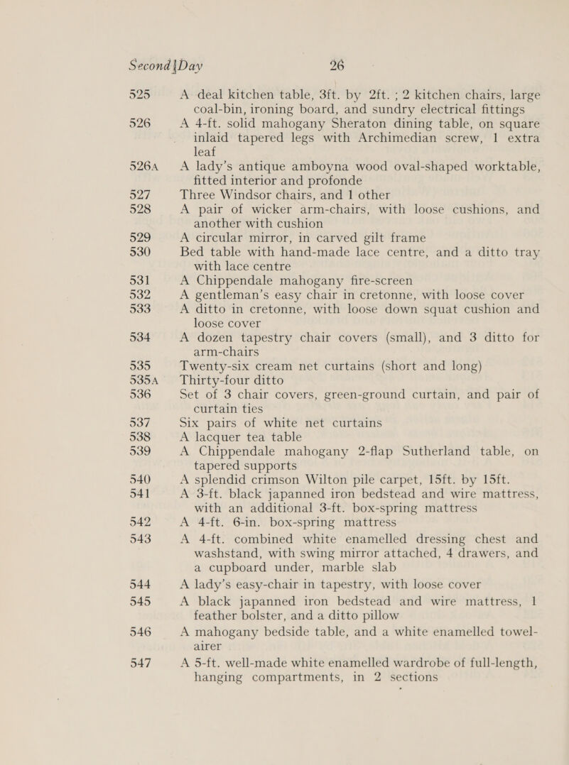 925 526 546 547 A- deal kitchen table, 3ft. by 2ft. ; 2 kitchen chairs, large coal-bin, ironing board, and sundry electrical fittings A 4-ft. solid mahogany Sheraton dining table, on square inlaid tapered legs with Archimedian screw, 1 extra leaf A lady’s antique amboyna wood oval-shaped worktable, fitted interior and profonde Three Windsor chairs, and 1 other A pair of wicker arm-chairs, with loose cushions, and another with cushion A circular mirror, in carved gilt frame Bed table with hand-made lace centre, and a ditto tray with lace centre A Chippendale mahogany fire-screen A gentleman’s easy chair in cretonne, with loose cover A ditto in cretonne, with loose down squat cushion and loose cover A dozen tapestry chair covers (small), and 3 ditto for arm-chairs Twenty-six cream net curtains (short and long) Thirty-four ditto Set of 3 chair covers, green-ground curtain, and pair of curtain ties Six pairs of white net curtains A lacquer tea table A Chippendale mahogany 2-flap Sutherland table, on tapered supports A splendid crimson Wilton pile carpet, 15ft. by 15ft. A 3-ft. black japanned iron bedstead and wire mattress, with an additional 3-ft. box-spring mattress A 4-ft. 6-in. box-spring mattress A 4-ft. combined white enamelled dressing chest and washstand, with swing mirror attached, 4 drawers, and a cupboard under, marble slab A lady’s easy-chair in tapestry, with loose cover A black japanned iron bedstead and wire mattress, 1 feather bolster, and a ditto pillow A mahogany bedside table, and a white enamelled towel- alrer A 5-ft. well-made white enamelled wardrobe of full-length, hanging compartments, in 2 sections