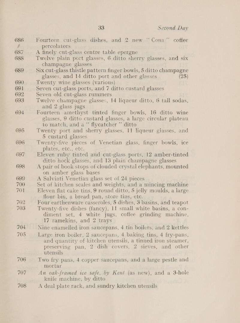 707 708 a8 Second Day Fourteen cut-glass dishes, and 2 new ‘“Cona’”’ coffee percolators A finely cut-glass centre table epergne Twelve plain port glasses, 6 ditto sherry glasses, and six champagne glasses Six cut-glass thistle pattern finger bowls, 5 ditto champagne glasses, and 14 ditto port and other glasses (25) Twenty wine glasses (various) Seven cut-glass ports, and 7 ditto custard glasses Seven old cut-glass rummers | Twelve champagne glasses, 14 lhqueur ditto, 6 tall sodas, and 2 glass jugs Fourteen arnethyst tinted finger bowls, 16 ditto wine glasses, 9 ditto custard glasses, a large circular plateau to match, and a “ flycatcher ”’ ditto Twenty port and sherry glasses, 11 liqueur glasses, and 5 custard glasses Twenty-five pieces of Venetian glass, finger bowls, ice plates, etc... etc. Eleven ruby tinted and cut-glass ports, 12 amber-tinted ditto hock glasses, and 13 plain champagne glasses A pair of book stops of clouded crystal elephants, mounted on amber glass bases A Salviati Venetian glass set of 24 pieces Set of kitchen scales and weights, and a mincing machine Eleven flat cake tins, 9 round ditto, 5 jelly moulds, a large flour bin, a bread pan, store tins, etc. Four earthenware casseroles, 5 dishes, 3 basins, and teapot Twenty-five dishes (fancy), 11 small white basins, a con- diment set, 4 white jugs, coffee grinding machine, 17 ramekins, and 2 trays Nine enamelled iron saucepans, 4 tin boilers, and 2 kettles Large iron boiler, 2 saucepans, 4 baking tins, 4 fry-pans, and quantity of kitchen utensils, a tinned iron steamer, preserving pan, 2 ‘dish covers, 2 sieves, and other utensils Two fry pans, 4 copper saucepans, and a large pestle and mortar | An oak-framed ice safe, by Kent (as new), and a 3-hole knife machine, by ditto A deal plate rack, and sundry kitchen utensils