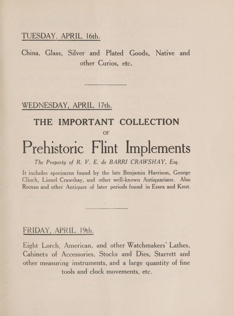 TUESDAY, APRIL 16th. China, Glass, Silver and Plated Goods, Native and other Curios, etc. WEDNESDAY, APRIL 17th. THE IMPORTANT COLLECTION OF Prehistoric Flint Implements The Property of R. V. E. de BARRI CRAWSHAY, Esq. It includes specimens found by the late Benjamin Harrison, George Clinch, Lionel Crawshay, and other well-known Antiquarians. Also Roman and other Antiques of later periods found in Essex and Kent. FRIDAY, APRIL 19th. Eight Lorch, American, and other Watchmakers’ Lathes, Cabinets of Accessories, Stocks and Dies, Starrett and other measuring instruments, and a large quantity of fine tools and clock movements, etc.