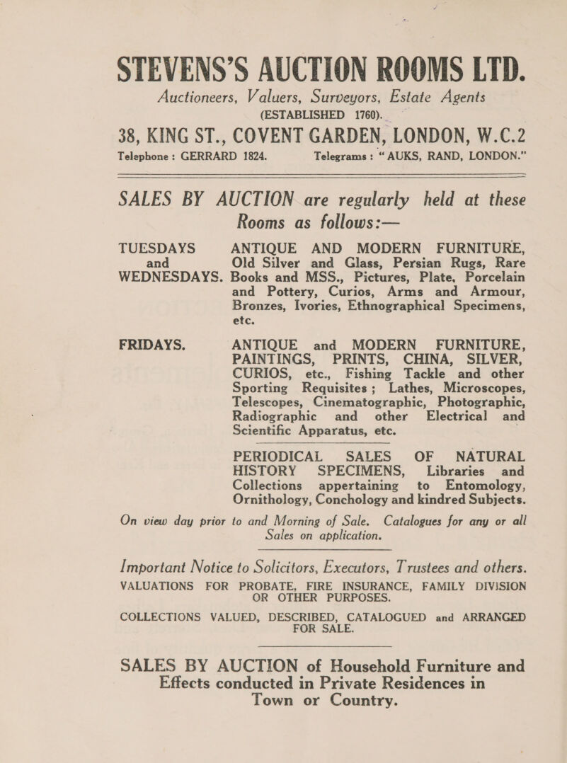 STEVENS’S AUCTION ROOMS LTD. Auctioneers, Valuers, Surveyors, Estate Agents (ESTABLISHED 1760)... 38, KING ST., COVENT GARDEN, LONDON, W.C.2 Telephone : GERRARD 1824. Telegrams : “ AUKS, RAND, LONDON.” SALES BY AUCTION are regularly held at these Rooms as follows:— TUESDAYS ANTIQUE AND MODERN FURNITURE, and Old Silver and Glass, Persian Rugs, Rare WEDNESDAYS. Books and MSS., Pictures, Plate, Porcelain and Pottery, Cues. Arms and Armour, Bronzes, Ivories, Ethnographical Shedinetis, etc. FRIDAYS. ANTIQUE and MODERN FURNITURE, PAINTINGS, PRINTS, CHINA, SILVER, CURIOS, etc., Fishing Tackle and other Sporting Requisites; Lathes, Microscopes, Telescopes, Cinematographic, Photographic, Radiographic and _ other’ Electrical and Scientific Apparatus, etc. | PERIODICAL SALES OF NATURAL HISTORY SPECIMENS, Libraries and Collections appertaining to Entomology, Ornithology, Conchology and kindred Subjects. On view day prior to and Morning of Sale. Catalogues for any or all Sales on application. Important Notice to Solicitors, Executors, Trustees and others. VALUATIONS FOR PROBATE, FIRE INSURANCE, FAMILY DIVISION OR OTHER PURPOSES. COLLECTIONS VALUED, DESCRIBED, CATALOGUED and ARRANGED FOR SALE. SALES BY AUCTION of Household Furniture and Effects conducted in Private Residences in Town or Country.