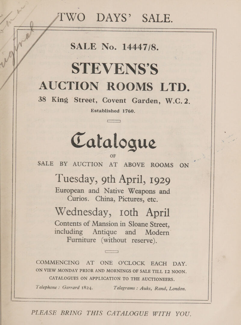 Ye : ee 4b WO DAYS’ SALE. (Wo / SALE No. 14447/8. Si STEVENS’S / AUCTION ROOMS LTD. 38 King Street, Covent Garden, W.C. 2. Established 1760. | ree Cataloque OF SALE BY AUCTION AT ABOVE ROOMS ON Cm Tuesday, 9th April, 1929 | European and Native Weapons and Curios. China, Pictures, etc. Wednesday, roth April Contents of Mansion in Sloane Street, _ including Antique and Modern Furniture (without reserve), eaeeeoe=ay COMMENCING AT ONE O’CLOCK EACH DAY. : ON VIEW MONDAY PRIOR AND MORNINGS OF SALE TILL I2 NOON. CATALOGUES ON APPLICATION TO THE AUCTIONEERS. | Telephone : Gerrard 1824. Telegrams : Auks, Rand, London. nn PLEASE BRING THIS CATALOGUE WITH YOU. 