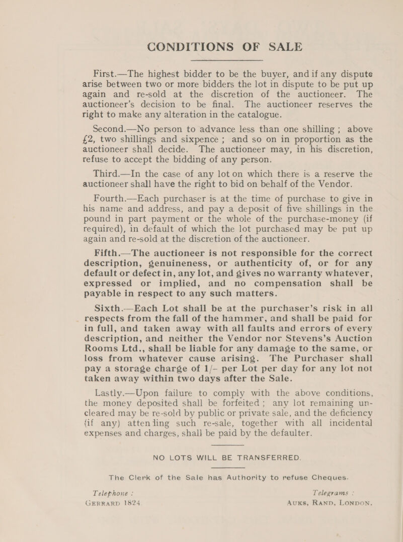 CONDITIONS OF SALE First.—The highest bidder to be the buyer, andif any dispute arise between two or more bidders the lot in dispute to be put up again and re-sold at the discretion of the auctioneer. The auctioneer’s decision to be final. The auctioneer reserves the right to make any alteration in the catalogue. Second.—No person to advance less than one shilling ; above £2, two shillings and sixpence ; and so on in proportion as the auctioneer shall decide. The auctioneer may, in his discretion, refuse to accept the bidding of any person. Third.—In the case of any lot on which there is a reserve the auctioneer shall have the right to bid on behalf of the Vendor. Fourth.—Each purchaser is at the time of purchase to give in his name and address, and pay a deposit of five shillings in the pound in part payment or the whole of the purchase-money (if required), in default of which the lot purchased may be put up again and re-sold at the discretion of the auctioneer. Fifth.—The auctioneer is not responsible for the correct description, genuineness, or authenticity of, or for any default or defect in, any lot, and gives no warranty whatever, expressed or implied, and no compensation shall be payable in respect to any such matters. Sixth.—Each Lot shall be at the purchaser’s risk in all _ respects from the fall of the hammer, and shall be paid for in full, and taken away with all faults and errors of every description, and neither the Vendor nor Stevens’s Auction Rooms Ltd., shall be liable for any damage to the same, or loss from whatever cause arising. The Purchaser shall pay a storage charge of 1/- per Lot per day for any lot not taken away within two days after the Sale. Lastly.—Upon failure to comply with the above conditions, the money deposited shall be forfeited ; any lot remaining un- cleared may be re-sold by public or private sale, and the deficiency (if any) attenling such re-sale, together with all incidental expenses and charges, shall be paid by the defaulter.  NO LOTS WILL BE TRANSFERRED. The Clerk of the Sale has Authority to refuse Cheques. Telephone : Telegrams : GERRARD 1824 Auks, Rann, Lonnon.