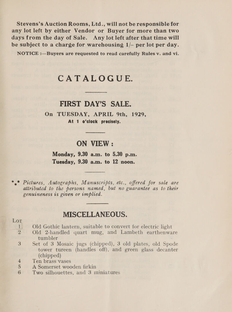 Stevens’s Auction Rooms, Ltd., will not be responsible for any lot left by either Vendor or Buyer for more than two days from the day of Sale. Any lot left after that time will be subject to a charge for warehousing 1/— per lot per day. NOTICE :—Buyers are requested to read carefully Rules v. and vi. CATALOGUE. FIRST DAY’S SALE. On TUESDAY, APRIL 9th, 1929, At 1 o’clock precisely. ON VIEW : Monday, 9.30 a.m. to 5.30 p.m. Tuesday, 9.30 a.m. to 12 noon. *,* Pictures, Autographs, Manuscripts, etc., offered for sale are attributed to the persons named, but no guarantee as to thetr genuineness 1s given or implied. MISCELLANEOUS. Lot 1. Old Gothic lantern, suitable to convert for electric light 2 Old 2-handled quart mug, and Lambeth earthenware tumbler 3 Set of 3 Mosaic jugs (chipped), 3 old plates, old Spode tower tureen (handles off), and green glass decanter (chipped) 4 Ten brass vases 5 A Somerset wooden firkin