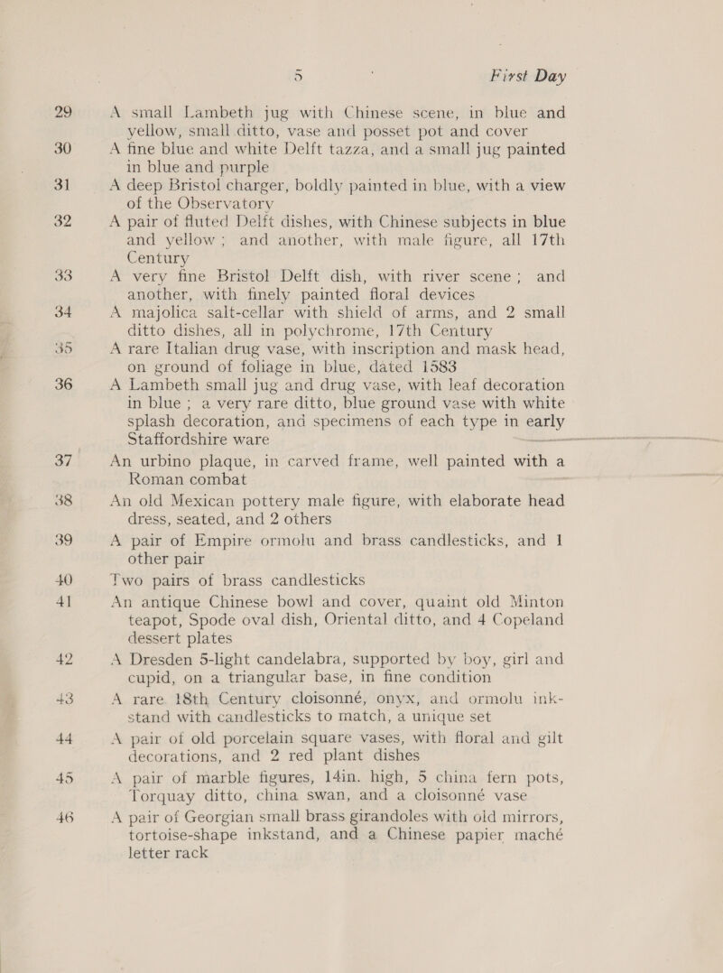 5 Fivst Day — A small Lambeth jug with Chinese scene, in blue and yellow, small ditto, vase and posset pot and cover A fine blue and white Delft tazza, and a small jug painted in blue and purple A deep Bristol charger, boldly painted in blue, with a view of the Observatory A pair of fluted Delft dishes, with Chinese subjects in blue and yellow; and another, with male figure, all 17th Century A very fine Bristol Delft dish, with river scene; and another, with finely painted floral devices A majolica salt-cellar with shield of arms, and 2 small ditto dishes, all in polychrome, 17th Century A rare Italian drug vase, with inscription and mask head, on ground of foliage in blue, dated 1583 A Lambeth small jug and drug vase, with leaf decoration in blue ; a very rare ditto, blue ground vase with white splash decoration, and specimens of each type in eety Staffordshire ware “ An urbino plaque, in carved frame, well painted with a koman combat An old Mexican pottery male figure, with elaborate head dress, seated, and 2 others A pair of Empire ormolu and brass. candlesticks, and 1 other pair Two pairs of brass candlesticks An antique Chinese bowl and cover, quaint old Minton teapot, Spode oval dish, Oriental ditto, and 4 Copeland clessert plates A Dresden 5-light candelabra, supported by boy, girl and cupid, on a triangular base, in fine condition A rare 18th Century cloisonné, onyx, and ormolu ink- stand with candlesticks to match, a unique set A pair of old porcelain square vases, with floral and gilt decorations, and 2 red plant dishes A pair of marble figures, 14in. high, 5 china fern pots, Torquay ditto, china swan, and a cloisonné vase tortoise-shape inkstand, and a Chinese papier maché letter rack