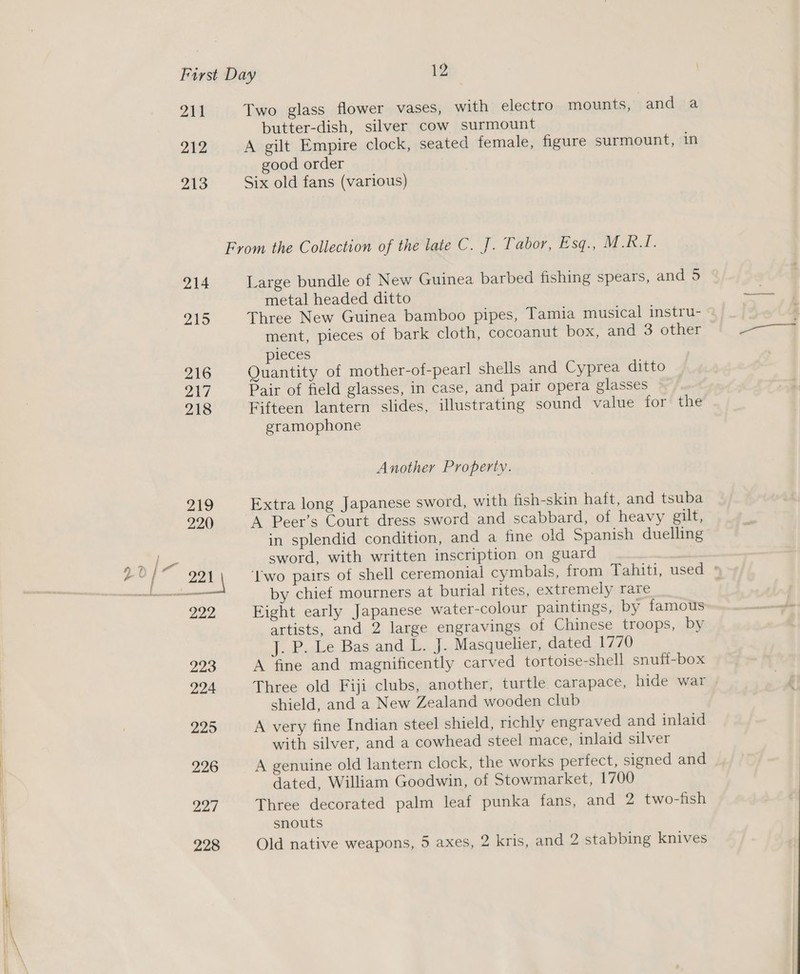 ~ 211 212 213 214 215 216 217 218 219 220 222 223 224 225 226 227 Two glass flower vases, with electro mounts, and a butter-dish, silver cow surmount A gilt Empire clock, seated female, figure surmount, in good order Six old fans (various) Large bundle of New Guinea barbed fishing spears, and 5 metal headed ditto Three New Guinea bamboo pipes, Tamia musical instru- ment, pieces of bark cloth, cocoanut box, and 3 other pieces Quantity of mother-of-pearl shells and Cyprea ditto Pair of field glasses, in case, and pair opera glasses Fifteen lantern slides, illustrating sound value for the gramophone Another Property. Extra long Japanese sword, with fish-skin haft, and tsuba A Peer’s Court dress sword and scabbard, of heavy gilt, in splendid condition, and a fine old Spanish duelling sword, with written inscription on guard | by chief mourners at burial rites, extremely rare Eight early Japanese water-colour paintings, by famous artists, and 2 large engravings of Chinese troops, by j.,P.Le. Bas andl... J. Masquelier, dated 1770 A fine and magnificently carved tortoise-shell snuft-box Three old Fiji clubs, another, turtle carapace, hide war shield, and a New Zealand wooden club A very fine Indian steel shield, richly engraved and inlaid with silver, and a cowhead steel mace, inlaid silver A genuine old lantern clock, the works perfect, signed and dated, William Goodwin, of Stowmarket, 1700 Three decorated palm leaf punka fans, and 2 two-fish snouts