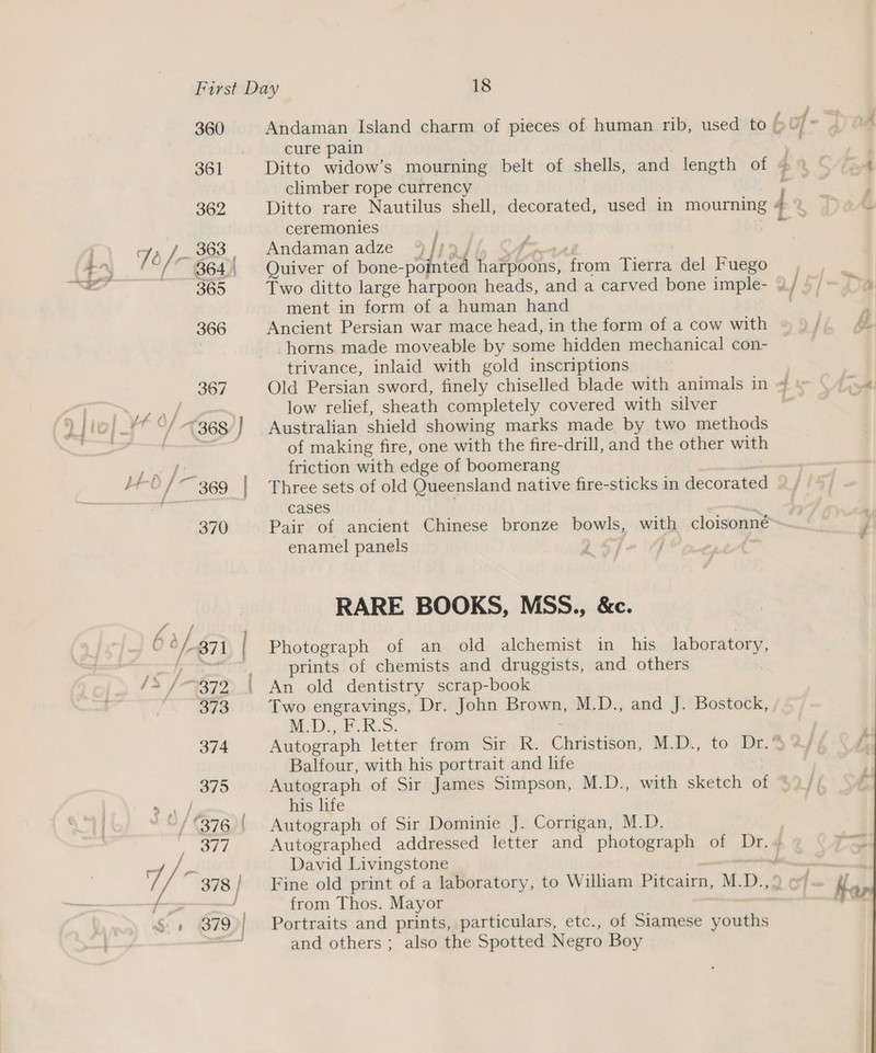 360 361 Andaman Island charm of pieces of human rib, used to cure pain | Ditto widow’s mourning belt of shells, and length of climber rope currency Ditto rare Nautilus shell, decorated, used in mourning ceremonies Andaman adze % j! &gt;| F go OT! Quiver of bone-po harpoons, from Tierra del Fuego inte ment in form of a human hand Ancient Persian war mace head, in the form of a cow with horns made moveable by some hidden mechanical con- trivance, inlaid with gold inscriptions low relief, sheath completely covered with silver Australian shield showing marks made by two methods of making fire, one with the fire-drill, and the other with friction with edge of boomerang Three sets of old Queensland native fire-sticks in decorated cases Pair of ancient Chinese bronze bowls, with cloisonné enamel panels » I RARE BOOKS, MSS., &amp;c. Photograph of an old alchemist in his laboratory, prints of chemists and druggists, and others An old dentistry scrap-book Two engravings, Dr. John Brown, M.D., and J. Bostock, A ce Ae - 5 . £ Balfour, with his portrait and life Autograph of Sir James Simpson, M.D., with sketch of his life Autograph of Sir Dominie J. Corrigan, M.D. David Livingstone from Thos. Mayor Portraits and prints, particulars, etc., of Siamese youths and others ; also the Spotted Negro Boy