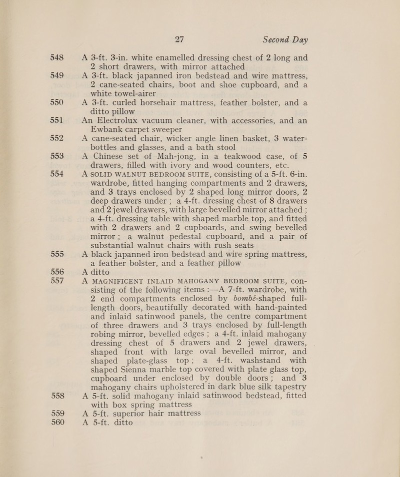 555 556 997 27 Second Day A 3-ft. 3-in. white enamelled dressing chest of 2 long and 2 short drawers, with mirror attached A 3-ft. black japanned iron bedstead and wire mattress, 2 cane-seated chairs, boot and shoe cupboard, and a white towel-airer A 3-ft. curled horsehair mattress, feather bolster, and a ditto pillow An Electrolux vacuum cleaner, with accessories, and an Ewbank carpet sweeper A cane-seated chair, wicker angle linen basket, 3 water- bottles and glasses, and a bath stool A Chinese set of Mah-jong, in a teakwood case, of 5 drawers, filled with ivory and wood counters, etc. A SOLID WALNUT BEDROOM SUITE, consisting of a 5-ft. 6-in. wardrobe, fitted hanging compartments and 2 drawers, and 3 trays enclosed by 2 shaped long mirror doors, 2 deep drawers under ; a 4-ft. dressing chest of 8 drawers and 2 jewel drawers, with large bevelled mirror attached ; a 4-ft. dressing table with shaped marble top, and fitted with 2 drawers and 2 cupboards, and swing bevelled mirror; a walnut pedestal cupboard, and a pair of substantial walnut chairs with rush seats A black japanned iron bedstead and wire spring mattress, a feather bolster, and a feather pillow A ditto A MAGNIFICENT INLAID MAHOGANY BEDROOM SUITE, con- sisting of the following items :—A 7-ft. wardrobe, with 2 end compartments enclosed by bombé-shaped full- length doors, beautifully decorated with hand-painted and inlaid satinwood panels, the centre compartment of three drawers and 3 trays enclosed by full-length robing mirror, bevelled edges ; a 4-ft. inlaid mahogany dressing chest of 5 drawers and 2 jewel drawers, shaped front with large oval bevelled mirror, and shaped plate-glass top; a 4-ft. washstand with shaped Sienna marble top covered with plate glass top, cupboard under enclosed by double doors; and 3 mahogany chairs uphoistered in dark blue silk tapestry A 5-ft. solid mahogany inlaid satinwood bedstead, fitted with box spring mattress A 5-ft. superior hair mattress A 5-ft. ditto