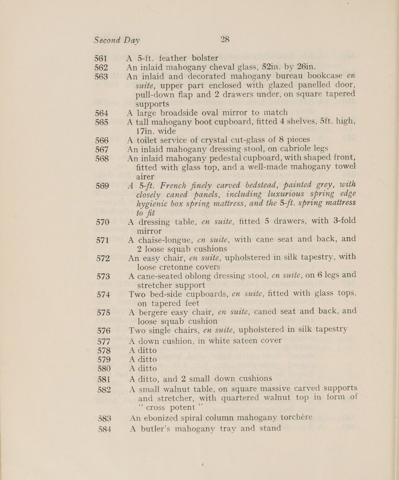 561 562 563 564 565 566 567 568 569 A 5-tt. feather bolster An inlaid mahogany cheval glass, 52in. by 26in. An inlaid and decorated mahogany bureau bookcase en suite, upper part enclosed with glazed panelled door, pull-down flap and 2 drawers under, on square tapered supports A large broadside oval mirror to match A tall mahogany boot cupboard, fitted 4 shelves, 5ft. high, 17in. wide A toilet service of crystal cut-glass of 8 pieces An inlaid mahogany dressing stool, on cabriole legs An inlaid mahogany pedestal cupboard, with shaped front, fitted with glass top, and a well-made mahogany towel airer A 5-ft. French finely carved bedstead, painted grey, with closely caned panels, including luxurious spring edge hygienic box spring mattress, and the 5-ft. spring mattress to fit A dressing table, en suite, fitted 5 drawers, with 3-fold mirror A chaise-longue, en suite, with cane seat and back, and 2 loose squab cushions An easy chair, en suite, upholstered in silk tapestry, with loose cretonne covers A cane-seated oblong dressing stool, en suite, on 6 legs and stretcher support Two bed-side cupboards, en suite, fitted with glass tops, on tapered feet A bergere easy chair, en suite, caned seat and back, and loose squab cushion Two single chairs, en suite, upholstered in silk tapestry A down cushion, in white sateen cover A ditto A ditto A ditto A ditto, and 2 small down cushions A small walnut table, on square massive carved supports and stretcher, with quartered walnut top in form ot meross potent. An ebonized spiral column mahogany torchere A butler’s mahogany tray and stand