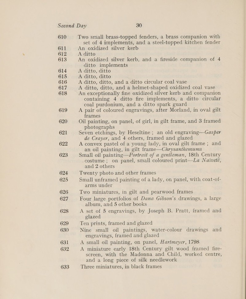610 611 612 613 614 615 616 617 618 619 620 621 622 623 Two small brass-topped fenders, a brass companion with set of 4 implements, and a steel-topped kitchen fender An oxidized silver kerb A ditto An oxidized silver kerb, and a fireside companion of 4 ditto implements A ditto, ditto A ditto, ditto A ditto, ditto, and a ditto circular coal vase A ditto, ditto, and a helmet-shaped oxidized coal vase An exceptionally fine oxidized silver kerb and companion containing 4 ditto fire implements, a ditto circular coal purdonium, and a ditto spark guard A pair of coloured engravings, after Morland, in oval gilt frames Oil painting, on panel, of girl, in gilt frame, and 3 framed photographs Seven etchings, by Heseltine ; an old engraving—Gasper de Crayer, and 4 others, framed and glazed A convex pastel of a young lady, in oval gilt frame ; and an oil painting, in gilt frame—Chrysanthemums Small oil painting—Portrait of a gentleman, 18th Century costume ; on panel, small coloured print—La Naivete, and 2 others Twenty photo and other frames Small unframed painting of a lady, on panel, with coat-of- arms under Two miniatures, in gilt and pearwood frames Four large portfolios of Dana Gibson’s drawings, a large album, and 5 other books A set of 5 engravings, by Joseph B. Pratt, framed and glazed Ten prints, framed and glazed Nine small oil paintings, water-colour drawings and engravings, framed and glazed A small oil painting, on panel, Hartmeyer, 1798 A miniature early 18th Century gilt wood framed fire- screen, with the Madonna and Child, worked centre, and a long piece of silk needlework Three miniatures, in black frames