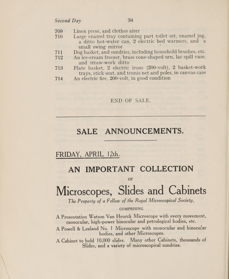 709 Linen press, and clothes airer 710 Large enamel tray containing part toilet set, enamel jug, a ditto hot-water can, 2 electric bed warmers, and a small swing mirror 711 Dog basket, and sundries, including household brushes, etc. 712 An ice-cream freezer, brass cone-shaped urn, lac spill vase, and straw-work ditto 713 Plate basket, 2 electric irons (200-volt), 2 basket-work trays, stick seat, and tennis net and poles, in canvas case 714 An electric fire, 200-volt, in good condition END OF SALE.  SALE ANNOUNCEMENTS. FRIDAY, APRIL 12th. AN IMPORTANT COLLECTION Microscopes, Slides and Cabinets The Property of a Fellow of the Royal Microscopical Society, COMPRISING A Presentation Watson Van Heurck Microscope with every movement, monocular, high-power binocular and petrological bodies, etc. A Powell &amp; Lealand No. | Microscope with monocular and binocular bodies, and other Microscopes: A Cabinet to hold 10,000 slides. Many other Cabinets, thousands of Slides, and a variety of microscopical sundries.