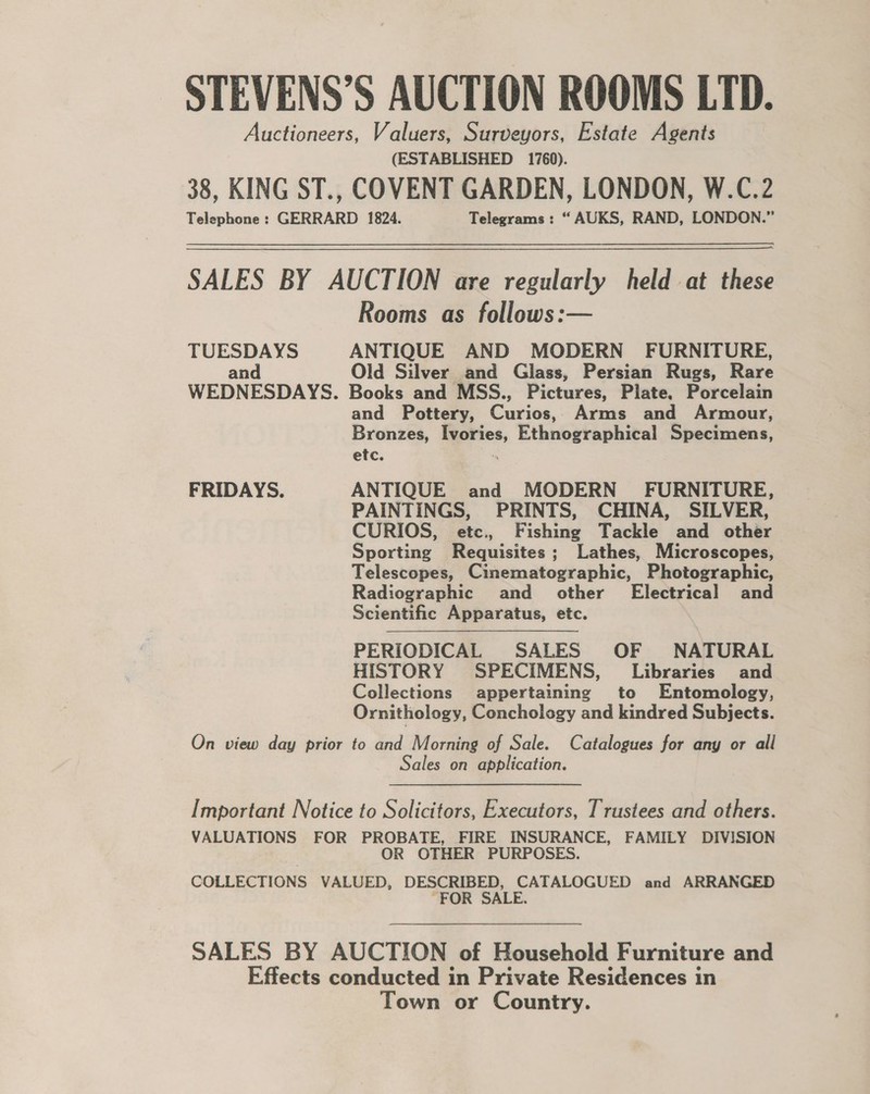 STEVENS’S AUCTION ROOMS LTD. Auctioneers, Valuers, Surveyors, Estate Agents (ESTABLISHED 1760). 38, KING ST., COVENT GARDEN, LONDON, W.C.2 Telephone : GERRARD 1824. Telegrams : “ AUKS, RAND, LONDON.” SALES BY AUCTION are regularly held at these Rooms as follows:— TUESDAYS ANTIQUE AND MODERN’ FURNITURE, and Old Silver and Glass, Persian Rugs, Rare WEDNESDAYS. Books and MSS., Pictures, Plate, Porcelain and Pottery, Caries, Arms and Armour, Bronzes, = ia Ethnographical Specimens, etc. FRIDAYS. ANTIQUE and MODERN - FURNITURE, PAINTINGS, PRINTS, CHINA, SILVER, CURIOS, etc., Fishing Tackle and other Sporting Requisites; Lathes, Microscopes, Telescopes, Cinematographic, Photographic, Radiographic and other’ Electrical and Scientific Apparatus, etc. PERIODICAL SALES OF NATURAL HISTORY SPECIMENS, Libraries and Collections appertaining to Entomology, Ornithology, Conchology and kindred Subjects. On view day prior to and Morning of Sale. Catalogues for any or all Sales on application. [Important Notice to Solicitors, Executors, Trustees and others. VALUATIONS FOR PROBATE, FIRE INSURANCE, FAMILY DIVISION OR OTHER PURPOSES. COLLECTIONS VALUED, DESCRIBED, CATALOGUED and ARRANGED “FOR SALE. SALES BY AUCTION of Household Furniture and Effects conducted in Private Residences in Town or Country.