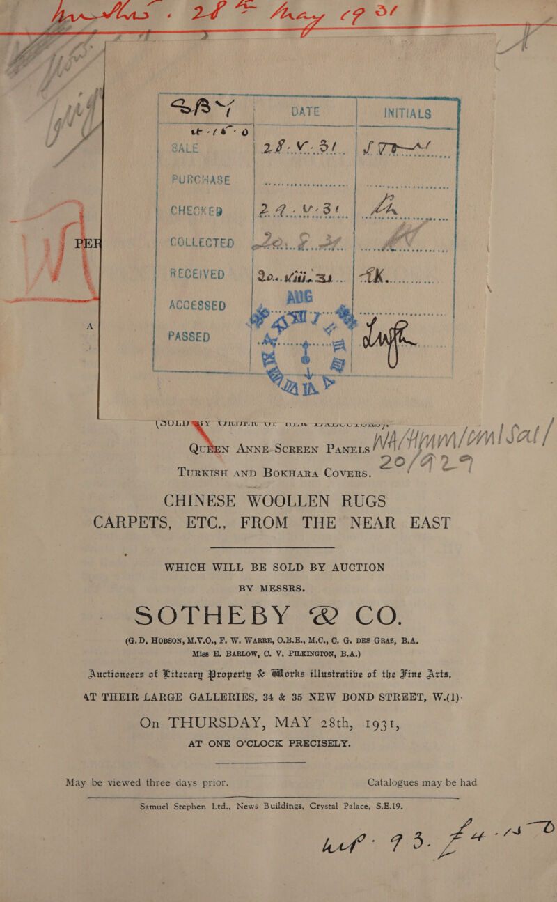  INITIALS | SALE pa iene ol | PURCHASE CHEOKED eG Vise ie COLLECTED Lo. ¥ 3r RECEIVED 20... Viti, Bd... AUG ‘Oe ie v ee oe... UD Driw agamcus viens. QuBEN ANNE-SCREEN PANELS /v: A/H wUL O/ TURKISH AND BoKHARA COVERS. CHINESE WOOLLEN RUGS ACCESSED PASSED de  WHICH WILL BE SOLD BY AUCTION BY MESSRS. SOdhEB Ye CO. (G.D, Hopson, M.V.O., F. W. WARRE, O.B.E., M.C., 0. G. DES GRAZ, B.A, Miss EH. BARLOW, O. V. PILKINGTON, B.A.) On THURSDAY, MAY 28th, 1931, AT ONE O’CLOCK PRECISELY. Samuel Stephen Ltd., News Buildings, Crystal Palace, S.E.19.   