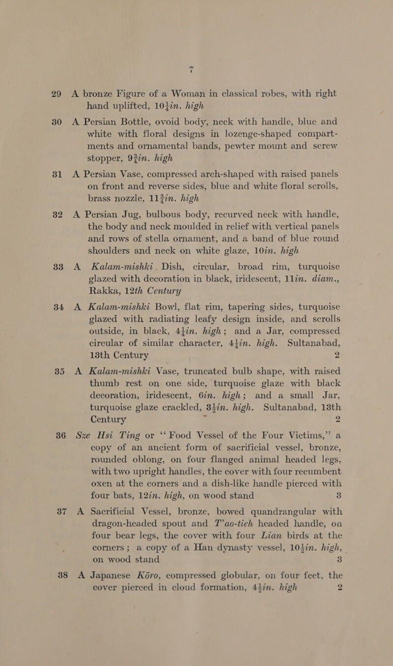 29 30 31 32 33 34 35 36 37 38 ~ é A bronze Figure of a Woman in classical robes, with right hand uplifted, 104in. high A Persian Bottle, ovoid body, neck with handle, blue and white with floral designs in lozenge-shaped compart- ments and ornamental bands, pewter mount and screw stopper, 92in. high A Persian Vase, compressed arch-shaped with raised panels on front and reverse sides, blue and white floral scrolls, brass nozzle, 112in. high A Persian Jug, bulbous body, recurved neck with handle, the body and neck moulded in relief with vertical panels and rows of stella ornament, and a band of blue round shoulders and neck on white glaze, 107n. high A Kalam-mishki. Dish, circular, broad rim, turquoise glazed with decoration in black, iridescent, llin. diam., Rakka, 12th Century A Kalam-mishki Bowl, flat rim, tapering sides, turquoise glazed with radiating leafy design inside, and scrolls outside, in black, 447n. high; and a Jar, compressed circular of similar character, 44in. high. Sultanabad, 13th Century 2 od A Kalam-mishki Vase, truncated bulb shape, with raised thumb rest on one side, turquoise glaze with black decoration, iridescent, 6in. high; and a small Jar, turquoise glaze crackled, 347n. high. Sultanabad, 13th Century &lt; 2 Sze Hst Ting or ‘‘ Food Vessel of the Four Victims,” a copy of an ancient form of sacrificial vessel, bronze, rounded oblong, on four flanged animal headed legs, with two upright handles, the cover with four recumbent oxen at the corners and a dish-like handle pierced with four bats, 127n. high, on wood stand 3 A Sacrificial Vessel, bronze, bowed quandrangular with dragon-headed spout and T’ao-tieh headed handle, ona four bear legs, the cover with four Lian birds at the corners; a copy of a Han dynasty vessel, 104in. high, on wood stand 3 A Japanese K6ro, compressed globular, on four feet, the cover pierced in cloud formation, 4}in. high 2