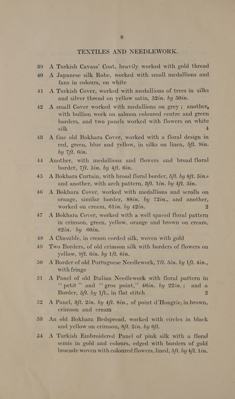 39 40 4] 42 8 TEXTILES AND NEEDLEWORK. A Turkish Cavass’ Coat, heavily worked with gold thread A Japanese silk Robe, worked with small medallions and fans in colours, on white A Turkish Cover, worked with medallions of trees in silks and silver thread on yellow satin, 527n. by 50in. A small Cover worked with medallions on grey ; another, with bullion work on salmon coloured centre and green borders, and two panels worked with flowers on white silk A A fine old Bokhara Cover, worked with a floral design in red, green, blue and yellow, in silks on linen, 5ft. 9in. by 7ft. 6in. | Another, with medallions and flowers and broad floral border, 7ft. 5in. by 4ft. 6in. A Bokhara Curtain, with broad floral border, 5ft. by 8ft. 5in. and another, with arch pattern, 3ft. lin. by 4ft. 5in. A Bokhara Cover, worked with medallions and scrolls on orange, similar border, 88in. by 72in., and another, worked on cream, 6lin. by 42in. 2 A Bokhara Cover, worked with a well spaced floral pattern in crimson, green, yellow, orange and brown on cream, 82in. by 60in. A Chasuble, in cream corded silk, woven with gold Two Borders, of old crimson silk with borders of flowers on yellow, 9ft. 6in. by 1ft. 6in. A Border of old Portuguese Needlework, 7ft. 5in. by 1ft. 4in., with fringe A Panel of old Italian Needlework with floral pattern in ‘petit ” and ‘‘ gros point,” 46in. by 22in.; and a Border, 5ft. by Lft., in flat stitch 2 A Panel, 3ft. 2in. by 4ft. 8in., of point d’Hongrie, in brown, crimson and cream . An old Bokhara Bedspread, worked with circles in black and yellow on crimson, 8ft. 2in. by 6ft. A Turkish Embroidered Panel of pink silk with a floral semis in gold and colours, edged with borders of gold brocade woven with coloured flowers, lined, 5ft. by 4ft. lin.