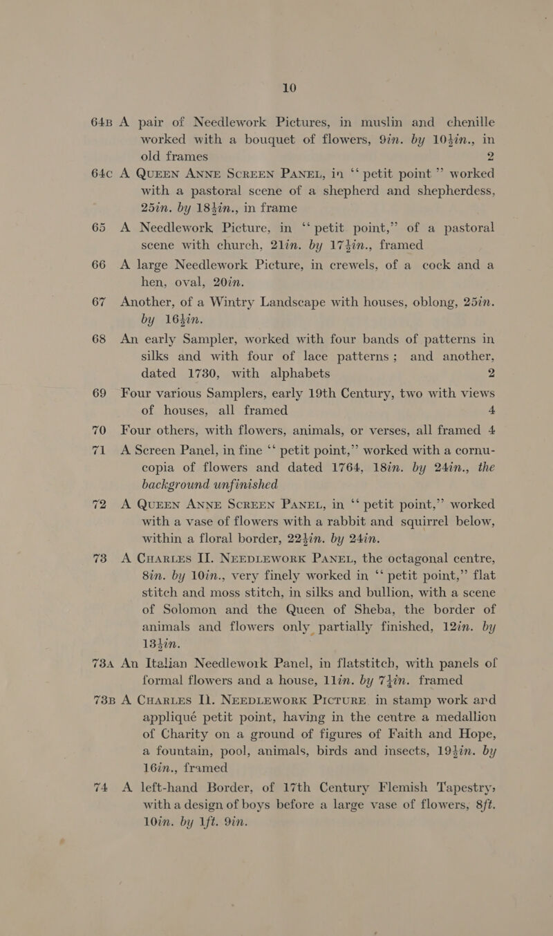 648 A pair of Needlework Pictures, in muslin and chenille worked with a bouquet of flowers, 9in. by 104in., in old frames 2 64c A QUEEN ANNE SCREEN PANEL, in ‘‘ petit point ’’ worked with a pastoral scene of a shepherd and shepherdess, 25in. by 184in., in frame 99 65 A Needlework Picture, in “‘ petit point,” of a pastoral scene with church, 2lin. by 174in., framed 66 &lt;A large Needlework Picture, in crewels, of a cock and a hen, oval, 20in. 67 Another, of a Wintry Landscape with houses, oblong, 257n. by 16kin. 68 An early Sampler, worked with four bands of patterns in silks and with four of lace patterns; and another, dated 1730, with alphabets 2 69 Four various Samplers, early 19th Century, two with views of houses, all framed 4 70 Four others, with flowers, animals, or verses, all framed 4 71 A Screen Panel, in fine ‘‘ petit point,” worked with a cornu- copia of flowers and dated 1764, 18in. by 24in., the background unfinished 72 A QUEEN ANNE SCREEN PANEL, in “‘ petit point,’ worked with a vase of flowers with a rabbit and squirrel below, within a floral border, 224in. by 24in. 73 A CHar.es IJ]. NEEDLEWoRK PANEL, the octagonal centre, 8in. by 10in., very finely worked in “‘ petit point,” flat stitch and moss stitch, in silks and bullion, with a scene of Solomon and the Queen of Sheba, the border of animals and flowers only partially finished, 12in. by 1340n. : 734 An Italian Needlework Panel, in flatstitch, with panels of formal flowers and a house, llin. by 74in. framed 73B A CHARLES IL. NEEDLEWORK PICTURE. in stamp work ard appliqué petit point, having in the centre a medallion of Charity on a ground of figures of Faith and Hope, a fountain, pool, animals, birds and insects, 1942n. by 16in., framed 74 A left-hand Border, of 17th Century Flemish Tapestry, with a design of boys before a large vase of flowers, 8ft. 10in. by Ift. 9in.