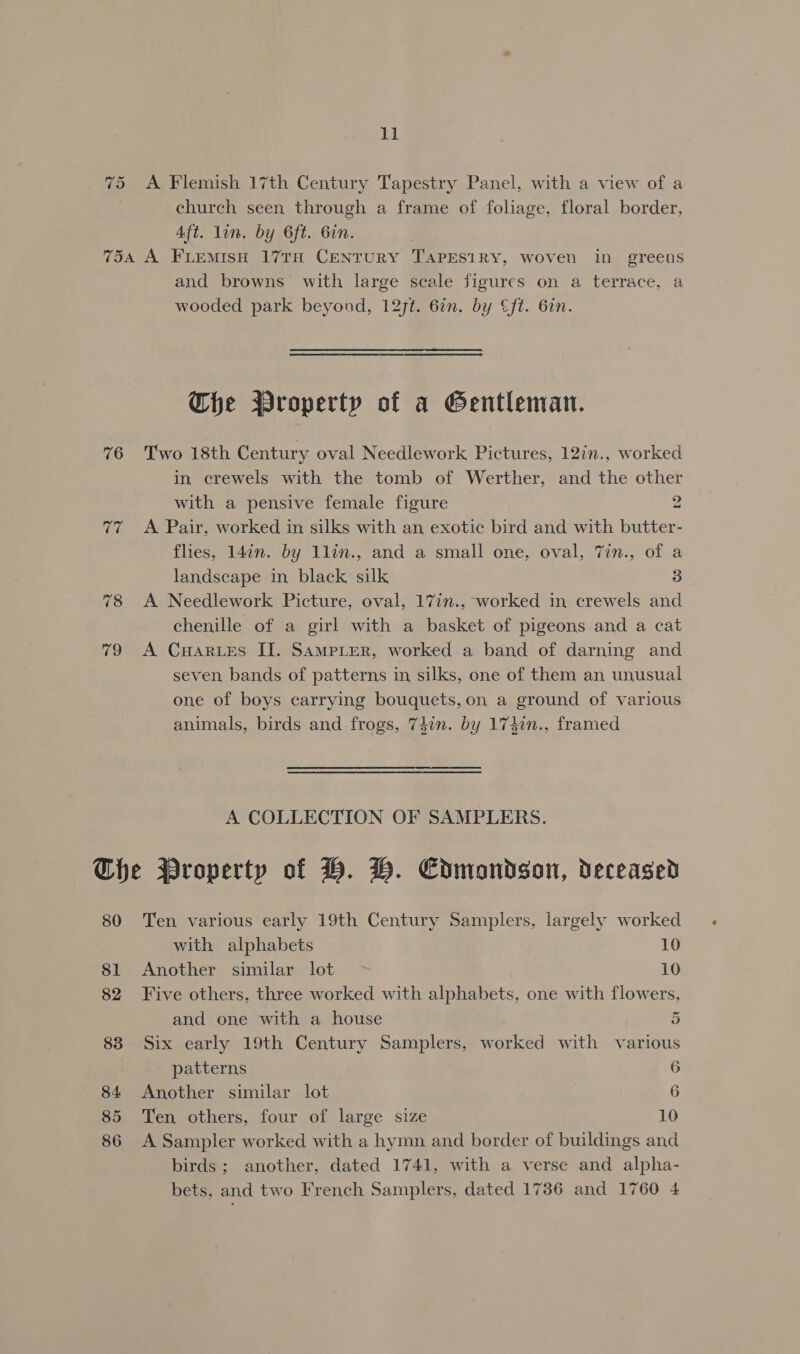 75 A Flemish 17th Century Tapestry Panel, with a view of a church seen through a frame of foliage, floral border, Aft. lin. by 6ft. 6in. 76 17 vo and browns’ with large scale figures on a terrace, a wooded park beyond, 127t. 67n. by ft. 6in. Che Wroperty of a Gentleman. Two 18th Century oval Needlework Pictures, 12in., worked in crewels with the tomb of Werther, and the other with a pensive female figure 2 A Pair, worked in silks with an exotic bird and with butter- flies, 14in. by 1lin., and a small one, oval, 7in., of a landscape in black silk 3 A Needlework Picture, oval, 17in., worked in crewels and chenille of a girl with a basket of pigeons and a cat A CuHaAr Les II. SampLer, worked a band of darning and seven bands of patterns in silks, one of them an unusual one of boys carrying bouquets, on a ground of various animals, birds and frogs, 74in. by 174in., framed A COLLECTION OF SAMPLERS. 80 81 82 83 84: 85 86 Ten various early 19th Century Samplers, largely worked with alphabets 10 Another similar lot ~&gt; 10 Five others, three worked with alphabets, one with flowers, and one with a house 5 Six early 19th Century Samplers, worked with various patterns 6 Another similar lot ; 6 Ten others, four of large size 10 A Sampler worked with a hymn and border of buildings and birds; another, dated 1741, with a verse and alpha- bets, and two French Samplers, dated 1736 and 1760 4
