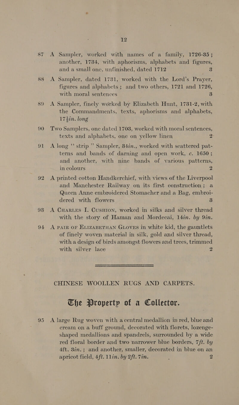 89 90 ot 94 another, 1734, with aphorisms, alphabets and figures, and a small one, unfinished, dated 1712 3 A Sampler, dated 1731, worked with the Lord’s Prayer, figures and alphabets ; and two others, 1721 and 1726, with moral sentences 3 A Sampler, finely worked by Elizabeth Hunt, 1731-2, with the Commandments, texts, aphorisms and alphabets, 174in. long Two Samplers, one dated 1703, worked with moral sentences, texts and alphabets, one on yellow linen 2- 66 A long “‘ strip ”’ Sampler, 34¢n., worked with scattered pat- terns and bands of darning and open work, c. 1650 ; and another, with nine bands of various patterns, in colours 2 A printed cotton Handkerchief, with views of the Liverpool and Manchester Railway on its first construction; a Queen Anne embroidered Stomacher and a Bag, embroi- dered with flowers 3 A CHARLES I. Cusnion, worked in silks and silver thread with the story of Haman and Mordecai, 147n. by Qin. A PAIR OF ELIZABETHAN GLOVES in white kid, the gauntlets of finely woven material in silk, gold and silver thread, with a design of birds amongst flowers and trees, trimmed with silver lace 2 CHINESE WOOLLEN RUGS AND CARPETS. Che Property of a Collector. A large Rug woven with a central medallion in red, blue and eream on a buff ground, decorated with florets, lozenge- shaped medallions and spandrels, surrounded by a wide red floral border and two narrower blue borders, 7ft. by 4ft. 8in. ; and another, smaller, decorated in blue on an apricot field, 4ft. 1lin. by 2ft. 7in. 2