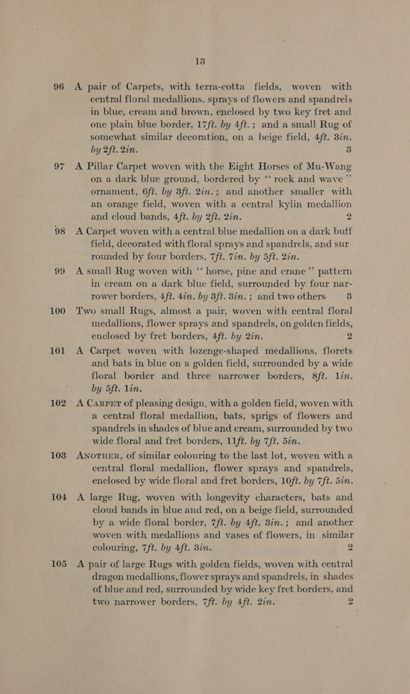 96 98 99 100 101 102 103 104 105 13 A pair of Carpets, with terra-cotta fields, woven with central floral medallions, sprays of flowers and spandrels in blue, cream and brown, enclosed by two key fret and one plain blue border, 17/t. by 4ft.; and a small Rug of somewhat similar decoration, on a beige field, 4ft. 37n. by 2ft. 2in. 3 A Pillar Carpet woven with the Eight Horses of Mu-Wang on a dark blue ground, bordered by ‘* rock and wave ”’ ornament, 6ft. by 3ft. 2in.; and another smaller with an orange field, woven with a central kylin medallion and cloud bands, 4ft. by 2ft. 2in. 2 A. Carpet woven with a central blue medallion on a dark buff field, decorated with floral sprays and spandrels, and sur rounded by four borders, 7ft. Zin. by 5ft. 2in. A small Rug woven with ‘‘ horse, pine and crane ”’ pattern in cream on a dark blue field, surrounded by four nar- rower borders, 4ft. 4an. by 3ft. 8in. ; and two others 3 Two small Rugs, almost a pair, woven with central floral medallions, flower sprays and spandrels, on golden fields, enclosed by fret borders, 4ft. by 27n. 2 A Carpet woven with lozenge-shaped medallions, florets and bats in blue on a golden field, surrounded by a wide floral border and three narrower borders, 8ft. lin. by 5ft. lin. A CarPET of pleasing design, with a golden field, woven with a central floral medallion, bats, sprigs of flowers and spandrels in shades of blue and cream, surrounded by two wide floral and fret borders, 11ft. by 7ft. 5in. ANOTHER, of similar colouring to the last lot, woven with a central floral medallion, flower sprays and spandrels, enclosed by wide floral and fret borders, 10ft. by 7ft. 5in. A large Rug, woven with longevity characters, bats and cloud bands in blue and red, on a beige field, surrounded by a wide floral border, 7ft. by 4ft. 8in.; and another woven with medallions and vases of flowers, in similar colouring, 7ft. by 4ft. 3in. 2 A pair of large Rugs with golden fields, woven with central dragon medallions, flower sprays and spandrels, in shades of blue and red, surrounded by wide key fret borders, and two narrower borders, 7ft. by 4ft. 2in. 2
