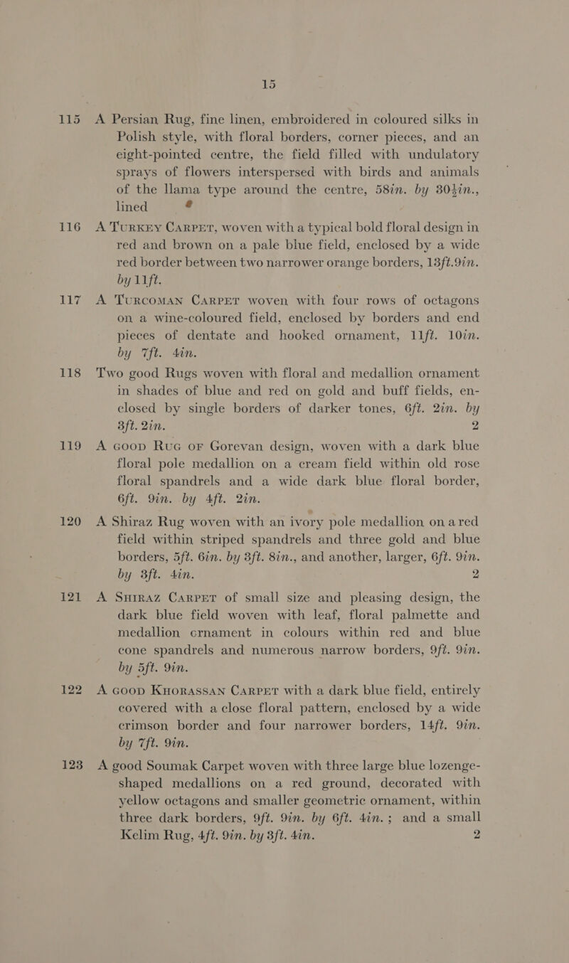 116 118 i199 120 121 123 15 A Persian Rug, fine linen, embroidered in coloured silks in Polish style, with floral borders, corner pieces, and an eight-pointed centre, the field filled with undulatory sprays of flowers interspersed with birds and animals of the lama type around the centre, 58in. by 304in., lined: +. A TurKEY CARPET, woven with a typical bold floral design in red and brown on a pale blue field, enclosed by a wide red border between two narrower orange borders, 13ft.97n. by 11ft. A TurRcoMAN CARPET woven with four rows of octagons on a wine-coloured field, enclosed by borders and end pieces of dentate and hooked ornament, l11ft. 107n. by Tft. 4in. Two good Rugs woven with floral and medallion ornament in shades of blue and red on gold and buff fields, en- closed by single borders of darker tones, 6ft. 2in. by Bft. Qin. 2 A coop Rue or Gorevan design, woven with a dark blue floral pole medallion on a cream field within old rose floral spandrels and a wide dark blue floral border, 6ft. Qin. by Aft. 2in. A Shiraz Rug woven with an ivory pole medallion on ared field within striped spandrels and three gold and blue borders, 5ft. 6in. by 3ft. 8in., and another, larger, 6ft. 97n. by 3ft. in. 2 A Surraz Carpet of small size and pleasing design, the dark blue field woven with leaf, floral palmette and medallion crnament in colours within red and blue cone spandrels and numerous narrow borders, 9ft. 97n. by 5ft. 9in. A Goop KyorassaNn Carpet with a dark blue field, entirely covered with a close floral pattern, enclosed by a wide crimson border and four narrower borders, 14ft. 9in. by 7ft. 9in. A good Soumak Carpet woven with three large blue lozenge- shaped medallions on a red ground, decorated with yellow octagons and smaller geometric ornament, within three dark borders, 9ft. 9in. by 6ft. 4in.; and a small Kelim Rug, 4ft. 9in. by 3ft. 4in. 2