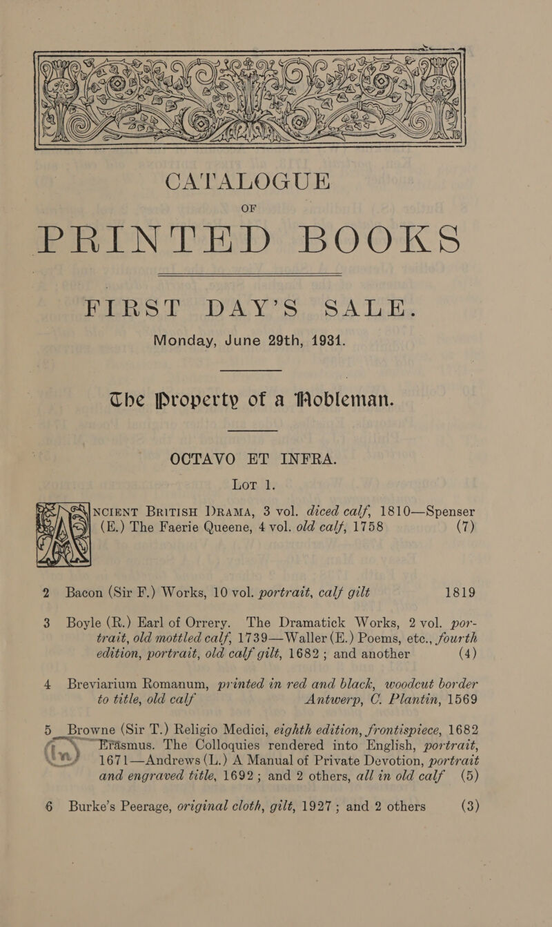   FIRST DAY’S SALE. Monday, June 29th, 1931. The Property of a Mobleman. OCTAVO ET INFRA. bnew ea y  GXINCIENT BriTISH DRAMA, 3 vol. diced calf, 1810—Spenser (E.) The Faerie Queene, 4 vol. old calf, 1758 (7) 2 Bacon (Sir F.) Works, 10 vol. portrait, calf gilt 1819 3 Boyle (R.) Earl of Orrery. The Dramatick Works, 2 vol. por- trait, old mottled calf, 1739—Waller (E.) Poems, etc., fourth edition, portrait, old calf gilt, 1682; and another (4) 4 Breviarium Romanum, printed in red and black, woodcut border to title, old calf Antwerp, C. Plantin, 1569 5 Browne (Sir T.) Religio Medici, eighth edition, frontispiece, 1682 -“SEYrasmus. The Colloquies rendered into English, portrait, 1671—Andrews (L.) A Manual of Private Devotion, portrait and engraved title, 1692; and 2 others, all in old calf (5) (im)