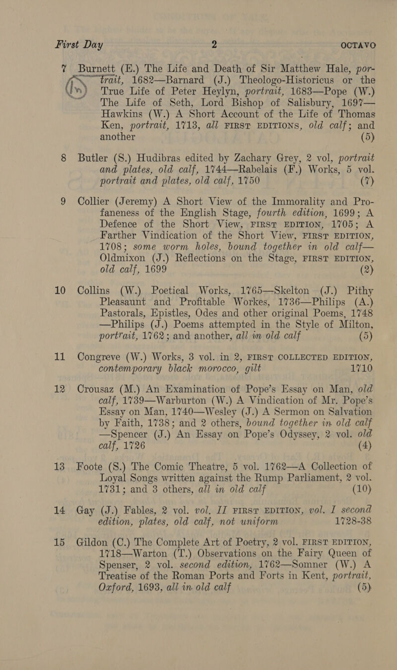 ? Burnett (H.) The Life and Death of Sir Matthew Hale, por- (ere 1682—Barnard (J.) Theologo-Historicus or the Iv True Life of Peter Heylyn, portrait, 1683—Pope (W.) The Life of Seth, Lord Bishop of Salisbury, 1697— Hawkins (W.) A Short Account of the Life of Thomas Ken, portrait, 1713, all FIRST EDITIONS, old calf; and another (5) 8 Butler (S.) Hudibras edited by Zachary Grey, 2 vol, portrait and plates, old calf, 1%44—Rabelais (F.) Works, 5 vol. portrait and plates, old calf, 1750 (7) 9 Collier (Jeremy) A Short View of the Immorality and Pro- faneness of the English Stage, fourth edition, 1699; A Defence of the Short View, First EDITION, 1705; A Farther Vindication of the Short View, FIRST EDITION, 1708; some worm holes, bound together in old calf— Oldmixon (J.) Reflections on the Stage, FIRST EDITION, old calf, 1699 (2) 10 Collins (W.) Poetical Works, 1%65—Skelton (J.) Pithy Pleasaunt and Profitable Workes, 1736—Philips (A.) Pastorals, Epistles, Odes and other original Poems, 1748 —Philips (J.) Poems attempted in the Style of Milton, portrait, 1762; and another, all wm old calf (5) 11 Congreve (W.) Works, 3 vol. in 2, FIRST COLLECTED EDITION, contemporary black morocco, gilt 1710 12 Crousaz (M.) An Examination of Pope’s Essay on Man, old calf, 1739—Warburton (W.) A Vindication of Mr. Pope’s Essay on Man, 1740—Wesley (J.) A Sermon on Salvation by Faith, 1738; and 2 others, bound together in old calf —Spencer (J.) An Essay on Pope’s Odyssey, 2 vol. old calf, 1726 (4) 13 Foote (S.) The Comic Theatre, 5 vol. 1762—A Collection of Loyal Songs written against the Rump Parliament, 2 vol. 1731; and 3 others, all wm old calf (10) 14 Gay (J.) Fables, 2 vol. vol, IJ FIRST EDITION, vol. I second edition, plates, old calf, not umform 1728-38 15 Gildon (C.) The Complete Art of Poetry, 2 vol. FIRST EDITION, 1%718—Warton (T.) Observations on the Fairy Queen of Spenser, 2 vol. second edition, 1762—Somner (W.) A Treatise of the Roman Ports and Forts in Kent, portrait, Oxford, 1693, all in old calf (5)