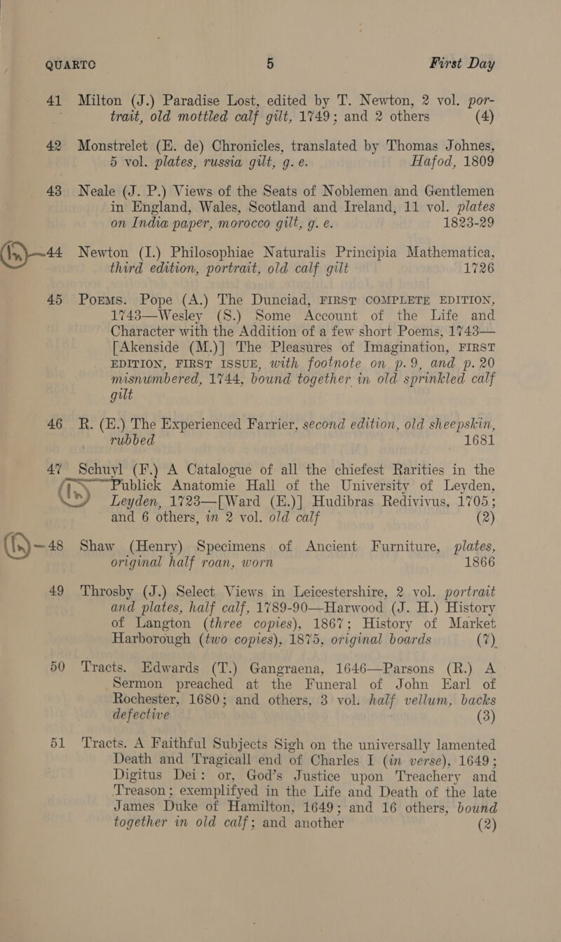 41 42 43 (In) —44 45 46 Milton (J.) Paradise Lost, edited by T. Newton, 2 vol. por- trait, old mottled calf gilt, 1749; and 2 others (4) Monstrelet (E. de) Chronicles, translated by Thomas Johnes, 5 vol. plates, russia gilt, g. e. Hafod, 1809 Neale (J. P.) Views of the Seats of Noblemen and Gentlemen in England, Wales, Scotland and Ireland, 11 vol. plates on India paper, morocco gilt, g. e. 1823-29 Newton (I.) Philosophiae Naturalis Principia Mathematica, third edition, portrait, old calf gilt 1726 Poems. Pope (A.) The Dunciad, FIRST COMPLETE EDITION, 1743—Wesley (S.) Some Account of the Life and Character with the Addition of a few short Poems, 1743— [Akenside (M.)] The Pleasures of Imagination, FIRST EDITION, FIRST ISSUE, with footnote on p.9, and p. 20 misnumbered, 1744, bound together in old sprinkled calf gilt R. (E.) The Experienced Farrier, second edition, old sheepskin, rubbed 1681 4” Schuyl (F.) A Catalogue of all the chiefest Rarities in the fi Publick Anatomie Hall of the University of Leyden, (()—48 49 50 51 and 6 others, in 2 vol. old calf (2) Shaw (Henry) Specimens of Ancient Furniture, plates, original half roan, worn 1866 Throsby (J.) Select Views in Leicestershire, 2 vol. portrait and plates, half calf, 1789-90—Harwood (J. H.) History of Langton (three copies), 1867; History of Market Harborough (two copies), 1875, original boards (7) Tracts. Edwards (T.) Gangraena, 1646—Parsons (R.) A Sermon preached at the Funeral of John Earl of Rochester, 1680; and others, 3 vol. half vellum, backs defective (3) Tracts. A Faithful Subjects Sigh on the universally lamented Death and Tragicall end of Charles I (in verse), 1649; Digitus Dei: or, God’s Justice upon Treachery and ‘Treason ; exemplifyed in the Life and Death of the late James Duke of Hamilton, 1649; and 16 others, bound together in old calf; and another (2)