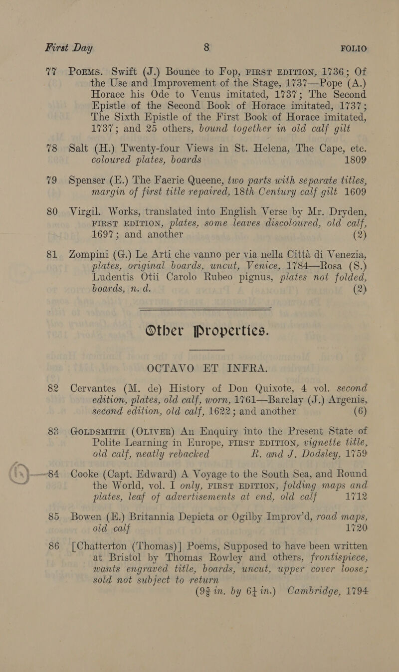 C7 78 v9 80 81 82 86 Poems. Swift (J.) Bounce to Fop, First EDITION, 1736; Of the Use and Improvement of the Stage, 1737—Pope (A.) Horace his Ode to Venus imitated, 1737; The Second Epistle of the Second Book of Horace imitated, 1737; The Sixth Epistle of the First Book of Horace imitated, 1737; and 25 others, bound together in old calf gilt Salt (H.) Twenty-four Views in St. Helena, The Cape, ete. coloured plates, boards 1809 Spenser (H.) The Faerie Queene, two parts with separate titles, margin of first title repaired, 18th Century calf gilt 1609 Virgil. Works, translated into English Verse by Mr. Dryden, FIRST EDITION, plates, some leaves discoloured, old calf, 1697; and another (2) Zompini (G.) Le Arti che vanno per via nella Citta di Venezia, plates, original boards, uncut, Venice, 1784—Rosa (S.) Ludentis Otii Carolo Rubeo pignus, plates not folded, boards, n. d. (2)  Other Propertics. OCTAVO ET INFRA. Cervantes (M. de) History of Don Quixote, 4 vol. second edition, plates, old calf, worn, 1761—Barclay (J.) Argenis, second edition, old calf, 1622; and another (6) GOLDSMITH (OLIVER) An Enquiry into the Present State of Polite Learning in Europe, FIRST EDITION, vignette title, old calf, neatly rebacked R. and J. Dodsley, 1759 Cooke (Capt. Edward) A Voyage to the South Sea, and Round the World, vol. I only, FIRST EDITION, folding maps and plates, leaf of advertisements at end, old calf 1712 Bowen (E.) Britannia Depicta or Ogilby Improv’d, road maps, old calf 1720 [Chatterton (Thomas) | Poems, Supposed to have been written at Bristol by Thomas Rowley and others, frontispiece, wants engraved title, boards, uncut, upper cover loose; sold not subject to return (92 im. by 64in.) Cambridge, 1794