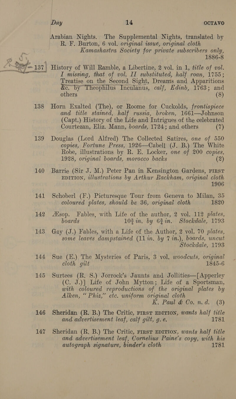 138 139 140 141 142 143 144 145 146 147 1 | | } | 5 | Day | MS OCTAVO R. F. Burton, 6 vol. original issue, original cloth Kamashastra Society for prwate subscribers only, 1886-8 I missing, that of vol. II substituted, half roan, 1755; Treatise on the Second Sight, Dreams and Apparitions &amp;e by Theophilus Inculanus, calf, Edinb, 1763; and others (8) Horn Exalted (The), or Roome for Cuckolds, frontispiece and title stained, half russia, broken, 1661—Johnson (Capt.) History of the Life and Intrigues of the celebrated Courtezan, Eliz. Mann, boards, 1724; and others (7) Douglas (Lord Alfred) The Collected Satires, one of 550 copies, Fortune Press, 1926—Cabell (J. B.) The White Robe, illustrations by R. E. Locker, one of 200 comes, 1928, original boards, morocco backs (2) Barrie (Sir J. M.) Peter Pan in Kensington Gardens, FIRST EDITION, tlustrations by Arthur Rackham, original cloth 1906 Schoberl (F.) Picturesque Tour from Geneva to Milan, 35 coloured plates, should be 36, original cloth 1820 ZEsop. Fables, with Life of the author, 2 vol. 112 plates, boards 10%in. by 62in. Stockdale, 1793 Gay (J.) Fables, with a Life of the Author, 2 vol. 70 plates, some leaves dampstained (11 in. by 7% 1n.), boards, uncut Stockdale, 1793 Sue (E.) The Mysteries of Paris, 3 vol. woodcuts, original cloth gut 1845-6 Surtees (R. 8.) Jorrock’s Jaunts and Jollities—[ Apperley (C. J.)] Life of John Mytton; Life of a Sportsman, with coloured reproductions of the original plates by Alken, “ Phiz,’ etc. uniform original cloth K. Paul &amp; Co. n.d. (8) Sheridan (R. B.) The Critic, rrrst EDITION, wants half title and advertisement leaf, calf gilt, g. e. 1781 Sheridan (R. B.) The Critic, First EDITION, wants half title and advertisement leaf, Cornelius Paine’s copy, with his autograph signature, binder’s cloth 1781