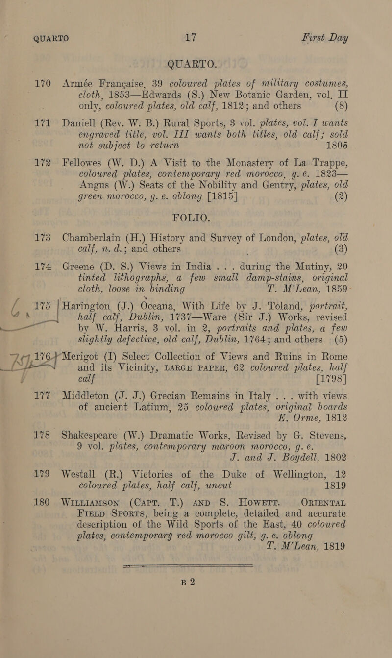 QUARTO. 170 Armée Francaise, 39 coloured plates of military costumes, cloth, 1853—Edwards (S.) New Botanic Garden, vol, II only, coloured plates, old calf, 1812; and others (8) 171 Daniell (Rev. W. B.) Rural Sports, 3 vol. plates, vol. I wants engraved title, vol. III wants both titles, old calf; sold not subject to return 1805 172 Fellowes (W. D.) A Visit to the Monastery of La Trappe, coloured plates, contemporary red morocco, g.@. 1823— Angus (W.) Seats of the Nobility and Gentry, plates, old green morocco, g. e. oblong [1815] (2) FOLIO. 173 Chamberlain (H.) History and Survey of London, plates, old calf, n. d.; and others | (3) 174 Greene (D. 8.) Views in India ... during the Mutiny, 20 tinted lithographs, a few small damp-stains, original cloth, loose in binding T. M’Lean, 1859- gs: | Harington (J.) Oceana, With Life by J. Toland, portrait, Ja . half calf, Dublin, 1737—Ware (Sir J.) Works, revised ——— by W. Harris, 3 vol. in 2, portraits and plates, a few slightly defective, old calf, Dublin, 1764; and others (5) | Ay ES taken: (I) Select Collection of Views and Ruins in Rome 1 and its Vicinity, LARGE PAPER, 62 coloured plates, half calf [1798 | 177 Middleton (J. J.) Grecian Remains in Italy .. . with views of ancient Latium, 25 coloured plates, original boards E. Orme, 1812 178 Shakespeare (W.) Dramatic Works, Revised by G. Stevens, 9 vol. plates, contemporary maroon morocco, g. é. J. and J. Boydell, 1802 179 Westall (R.) Victories of the Duke of Wellington, 12 coloured plates, half calf, wncut 1819 180 Witiiamson (Capt. T.) And 8S. HOWETT. ORIENTAL FIELD Sports, being a complete, detailed and accurate description of the Wild Sports of the East, 40 coloured plates, contemporary red morocco gilt, g. e. oblong T. M’Lean, 1819  B2
