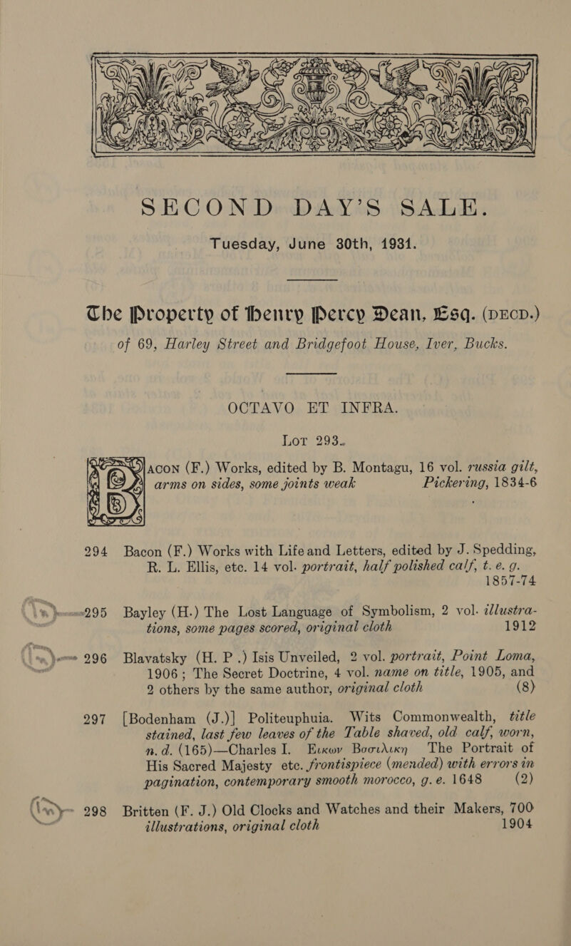     \ Y T~ 2D S — SBT. ey aoe iS) NEA za) Sha SAN            SECON Dicbiey oe. AS Ackiite Tuesday, June 30th, 1931. Che Property of henry Percy Dean, Lsq. (pEcd.) of 69, Harley Street and Bridgefoot House, Iver, Bucks.  OCTAVO ET INFRA. LOT2 203. 7 ENO! acon (F.) Works, edited by B. Montagu, 16 vol. russia gilt, 1 arms on sides, some joints weak Pickering, 1834-6   294 Bacon (F.) Works with Life and Letters, edited by J. Spedding, R. L. Ellis, ete. 14 vol. portrait, half polished calf, t. e. g. 1857-74 295 Bayley (H.) The Lost Language of Symbolism, 2 vol. 2lustra- tions, some pages scored, original cloth 1912 : Ime.) ~~« 296 Blavatsky (H. P .) Isis Unveiled, 2 vol. portrait, Point Loma, tks 1906; The Secret Doctrine, 4 vol. name on title, 1905, and 2 others by the same author, original cloth (8) 297 [Bodenham (J.)] Politeuphuia. Wits Commonwealth, ttle stained, last few leaves of the Table shaved, old calf, worn, n.d. (165)—Charles I. Evcwv BootAtkn The Portrait of His Sacred Majesty etc. frontispiece (mended) with errors in pagination, contemporary smooth morocco, g. e. 1648 (2) it ~ 298 Britten (F. J.) Old Clocks and Watches and their Makers, 700 , illustrations, original cloth 1904