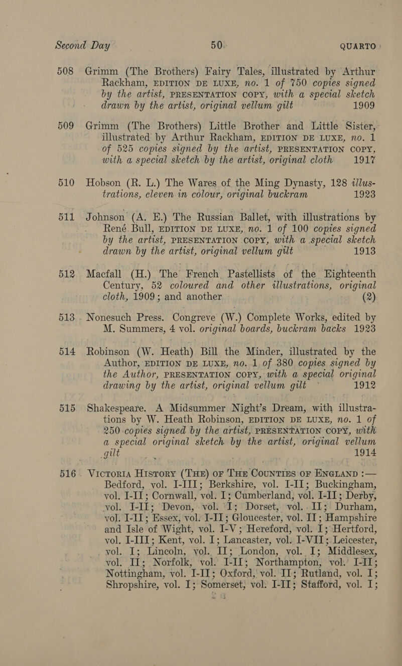 508 509 510 511 512 514 515 Rackham, EDITION DE LUXE, no. 1 of 750 copies signed by the artist, PRESENTATION COPY, with a special sketch drawn by the artist, original vellum gilt 1909 Grimm (The Brothers) Little Brother and Little Sister, illustrated by Arthur Rackham, EDITION DE LUXE, no. 1 of 525 copies signed by the artist, PRESENTATION COPY, with a special sketch by the artist, original cloth 1917 Hobson (R. L.) The Wares of the Ming Dynasty, 128 «lus- trations, eleven. in colour, original buckram 1923 Johnson’ (A. E.) The Russian Ballet, with illustrations by René. Bull, EDITION DE LUXE, no. 1 of 100 copies signed by the artist, PRESENTATION COPY, with a special sketch drawn by the artist, original vellum gilt 1913 Macfall (H.) The’ Spence Pastellists of ‘the Eighteenth Century, 52 coloured and other wlustrations, original cloth, 1909; and another &lt;u” (2) Nonesuch Press. Congreve (W.) asian Works, edited by M. Summers, 4 vol. orginal boards, buckram backs 1923 Robinson (Ww. Heath) Bill the Minder, illustrated by the Author, EDITION DE LUXE, no. 1. of 380 copies signed by the Author, PRESENTATION COPY, with a special original drawing by the artist, original vellum gilt — 1912 Shakespeare. A Midsummer Night’s Dream, with illustra- tions by W. Heath Robinson, EDITION DE LUXE, no. 1 of 250 copies signed by the artist, PRESENTATION COPY, with a special original sketch by the artist, original vellum Le a | 1914 Victoria History (THE) oF THE CouNTIES OF ENGLAND :— Bedford, vol. I-III; Berkshire, vol. I-I[1; Buckingham, vol. I-II; Cornwall, vol. I; Cumberland, vol. I-II; Derby, vol. J-II; Devon, vol. I; Dorset, vol..IL; Durham, vol. I-II; Essex, vol. I-I1; Gloucester, vol. II ; Hampshire and Isle of Wight, vol. I-V ; Hereford, vol. I; Hertford, vol. I-IJI; Kent, vol. 1; Lancaster, vol. I-VII; Leicester, vol. I; Lincoln, vol. TI; London, WO Le Middlesex, vol. I; Norfolk, vol. L- II; Northampton, vol. I-II; Nottingham, vol; I- 13 Oxford, vol. IL; Rutland, vol. I; Shropshire, vol. I; Somerset; vol: Lil: Stafford, vol. I: