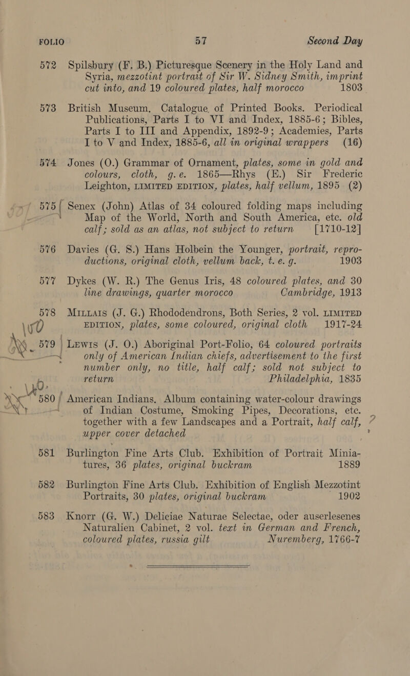 572 Spilsbury (F. B.) Picturesque Scenery in the Holy Land and Syria, mezzotint portrat of Sir W. Sidney Smith, imprint cut into, and 19 coloured plates, half morocco 1803 573 British Museum, Catalogue of Printed Books. Periodical Publications, Parts I to VI and Index, 1885-6; Bibles, Parts I to III and Appendix, 1892-9; Academies, Parts I to V and Index, 1885-6, all in original wrappers (16) 574 Jones (O.) Grammar of Ornament, plates, some in gold and colours, cloth, g.e. 1865—Rhys (H.) Sir Frederic Leighton, LIMITED EDITION, plates, half vellum, 1895 (2) 575{ Senex (John) Atlas of 34 coloured folding maps including 7. Map of the World, North and South America, etc. old calf; sold as an atlas, not subject to return [1710-12] 576 Davies (G. 8.) Hans Holbein the Younger, portrait, repro- ductions, original cloth, vellum back, t. e. g. 1903 577 Dykes (W. R.) The Genus Ivis, 48 coloured plates, and 30 line drawings, quarter morocco Cambridge, 1913 578 Muixtais (J. G.) Rhododendrons, Both Series, 2 vol. LIMITED 0 EDITION, plates, some coloured, original cloth 1917-24 Nes fae | Lewis (J. O.) Aboriginal Port-Folio, 64 coloured portraits ~ only of American Indian chiefs, advertisement to the first ; number only, no title, half calf; sold not subject to return : Philadelphia, 1835 \ y0- ven aoe American Indians, Album containing water-colour drawings of Indian Costume, Smoking Pipes, Decorations, ete. together with a few Landscapes and a Portrait, half calf, upper cover detached 581 Burlington Fine Arts Club. Exhibition of Portrait Minia- tures, 36 plates, original buckram 1889 582 Burlington Fine Arts Club. Exhibition of English Mezzotint Portraits, 30 plates, original buckram 1902 583 Knorr (G. W.) Deliciae Naturae Selectae, oder auserlesenes Naturalien Cabinet, 2 vol. text in German and French, coloured plates, russia gilt Nuremberg, 1766-7 .  \)