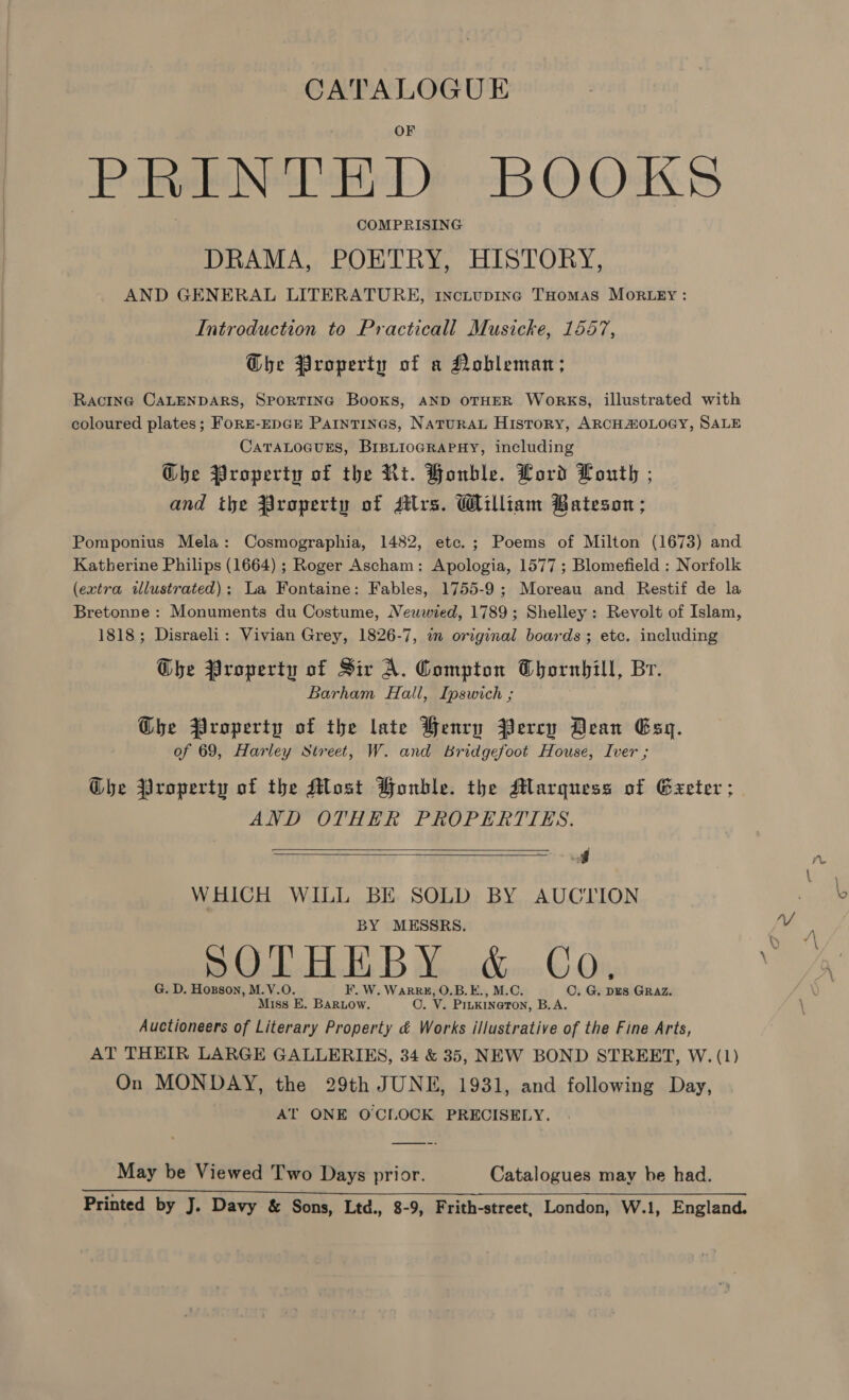CATALOGUE PRINTED BOOKS COMPRISING DRAMA, POETRY, HISTORY, AND GENERAL LITERATURE, 1nctupinc THomas MORLEY : Introduction to Practicall Musicke, 1557, GQhe Property of a Nobleman; Racine CALENDARS, SPORTING Books, AND OTHER WoRrKS, illustrated with coloured plates; FoRE-EDGE Paintines, NaturAL History, ARCHAOLOGY, SALE CATALOGUES, BriBLIOGRAPHY, including G@he Property of the Rt. Honble. Lord Louth ; and the #roperty of dlrs. William Bateson; Pomponius Mela: Cosmographia, 1482, ete.; Poems of Milton (1673) and Katherine Philips (1664) ; Roger Ascham: Apologia, 1577 ; Blomefield : Norfolk (extra illustrated); La Fontaine: Fables, 1755-9; Moreau and Restif de la Bretonne : Monuments du Costume, Neuwwied, 1789; Shelley: Revolt of Islam, 1818; Disraeli: Vivian Grey, 1826-7, wm original boards; etc. including Ghe Property of Sir A. Compton Thornhill, Br. Barham Hall, Ipswich ; GDbhe Property of the late Henry Bercy Dean Esy. of 69, Harley Street, W. and Bridgefoot House, Iver ; Ghe Property of the Most Bonble. the Marquess of Exeter ; AND OTHER PROPERTIES. A WHICH WILL BE SOLD BY AUCTION BY MESSRS. OL EEE, B Xe xc&amp;oo © Ov, G. D. Hozson, M.V.O. F. W. WaRRH, O.B.E., M.C. CO, G. DES GRAZ. Miss E. Bar.ow. O. V. PinkineTon, B.A. Auctioneers of Literary Property &amp; Works illustrative of the Fine Arts, AT THEIR LARGE GALLERIES, 34 &amp; 35, NEW BOND STREET, W. (1) On MONDAY, the 29th JUNE, 1931, and following Day, AT ONE OCIOCK PRECISELY.   May be Viewed Two Days prior. Catalogues may be had. Printed by J. Davy &amp; Sons, Ltd., 8-9, Frith-street, London, W.1, England.
