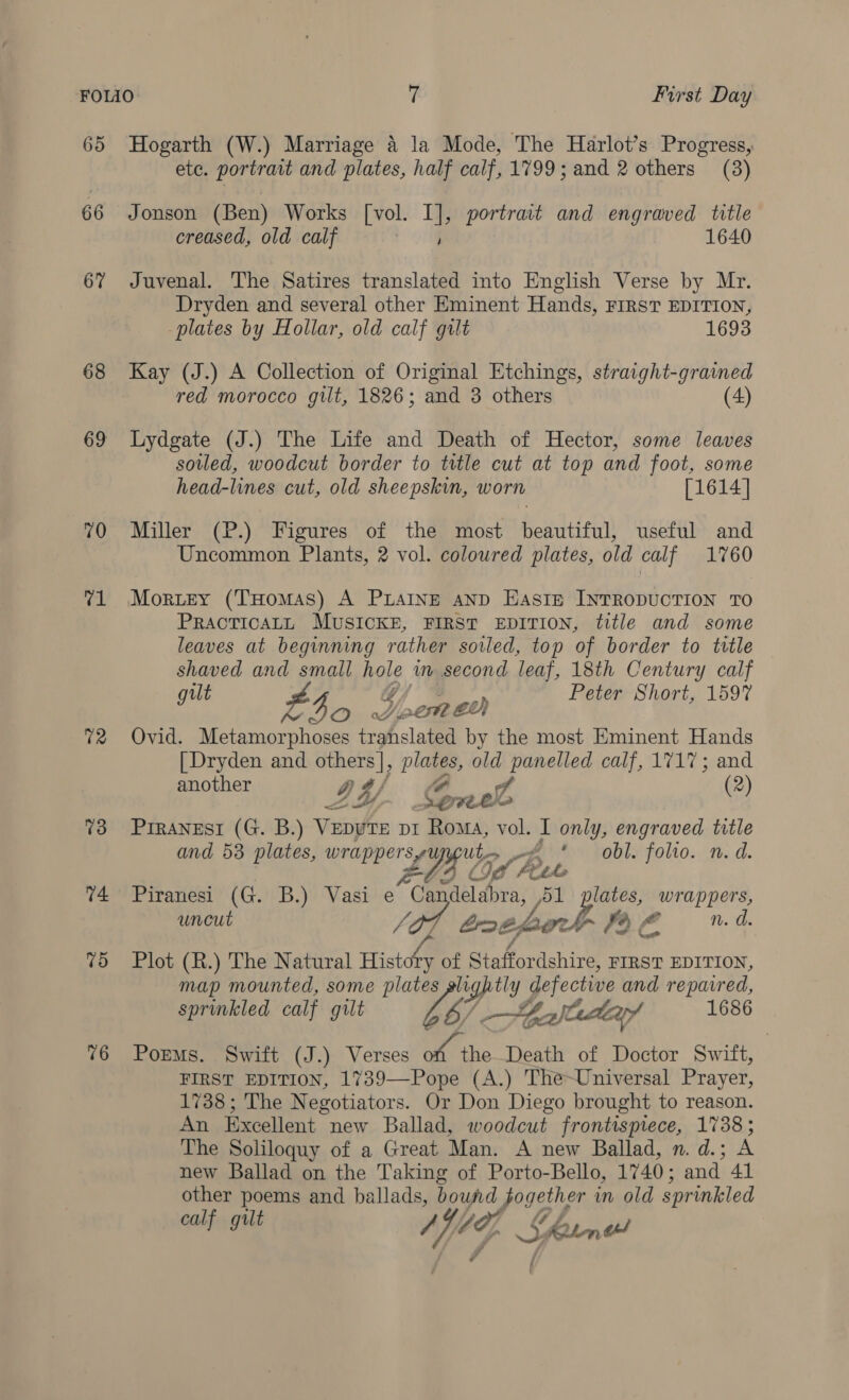 65 66 6 68 69 70 v1 72 73 14 75 76 Hogarth (W.) Marriage 4 la Mode, The Harlot’s Progress, ete. portrait and plates, half calf, 1799; and 2 others (3) Jonson (Ben) Works [vol. I], portrait and engraved title creased, old calf 1640 Juvenal. The Satires translated into English Verse by Mr. Dryden and several other Eminent Hands, FIRST EDITION, plates by Hollar, old calf gilt 1693 Kay (J.) A Collection of Original Etchings, straight-grained red morocco gilt, 1826; and 3 others (4) Lydgate (J.) The Life and Death of Hector, some leaves soiled, woodcut border to title cut at top and foot, some head-lines cut, old sheepskin, worn [1614] Miller (P.) Figures of the most beautiful, useful and Uncommon Plants, 2 vol. coloured plates, old calf 1760 Morey (THomas) A PLAINE aND Easie INTRODUCTION TO PRACTICALL MUSICKE, FIRST EDITION, title and some leaves at beginning rather sovled, top of border to title shaved and small hole am second leaf, 18th Century calf gut Lho J Gone Peter Short, 1597 Ovid. Metamorphoses translated by the most Eminent Hands | Dryden and ied —_ old panelled calf, 1717; and another D4 of (2) ree PIRANESI (G. B.) Venn pi Roma, vol. I only, engraved title and 53 plates, wrappers Ut rA £-. vobl. folto. n.d. p ppersy £G5 Lf Put f Piranesi (G: B.) Vasi e “Ca delabra, D1 plates, wrappers, uncut ti soe Lok 79 ¢ fe n. d. Plot (R.) The Natural = of Staffor dshire, FIRST EDITION, map mounted, some plate agp y defective and repavred, sprinkled calf gilt Zé hala 1686 PorMs. Swift (J.) Verses Hag the Death of Doctor Swift, 1738; The Negotiators. Or Don Diego brought to reason. An Excellent new Ballad, woodcut frontispiece, 1738; The Soliloquy of a Great Man. A new Ballad, n.d.; A new Ballad on the Taking of Porto-Bello, 1740; and 41 other poems and ballads, bound hag in old sprinkled calf gilt Vig, J borne