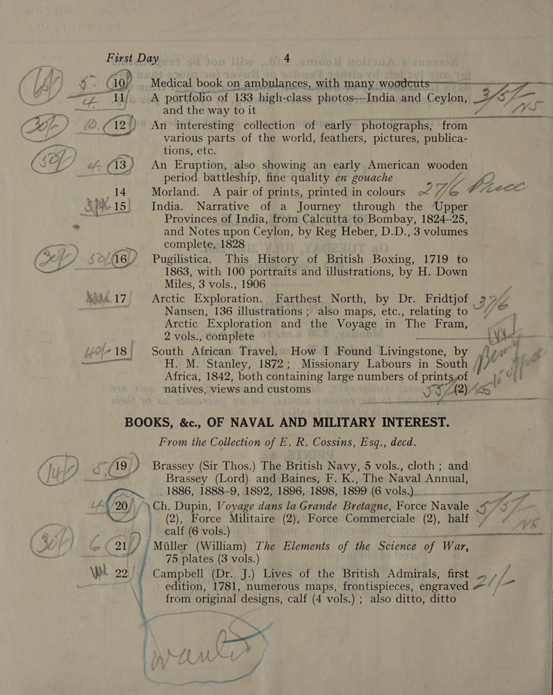 a nese yo Medical book on ambulances, with many rapcoenD Ns: i — TZ and the way to it 2a An interesting collection of early photographs, from various parts of the world, feathers, pictures, publica- tions, etc. An Eruption, also showing an early American wooden period battleship, fine quality en gouache Meer w, . Morland. A pair of prints, printed in colours of Wi S$ A: eer India. Narrative of a Journey through the ‘Upper Provinces of India, from Calcutta to Bombay, 1824-25, and Notes upon Ceylon, by Reg Heber, D.D., 3 volumes complete, 1828 Pugilistica. This History of British Boxing, 1719 to 1863, with 100 portraits and illustrations, by H. Down Miles, 3 vols., 1906 Arctic Exploration. Farthest North, by Dr. Fridtjof Nansen, 136 illustrations ; also maps, etc., relating to Arctic Exploration and the Voyage in The Fram, 2 vols., complete bh eee South African Travel, How I Found Livingstone, by , H. M. Stanley, 1872; Missionary Labours in South ///~ Africa, 1842, both containing large numbers of yee i natives, views and customs v y A) enon  OF NAVAL AND MILITARY INTEREST. From the Collection of E. R. Cossins, Esq., decd. Brassey (Lord) and Baines, F. K., The Naval Annual, 1886, 1888-9, 1892, 1896, 1898, 1899 (isrols) of ae > (2), Force Militaire (2), calf (6 vols.) Force Commerciale (2), half We ee 75 plates (3 vols.) Campbell (Dr. J.) Lives of the British Admirals, first TV, » edition, rat numerous maps, frontispieces, engraved Ya from original designs, calf (4 vols.) ; also ditto, ditto i om “A