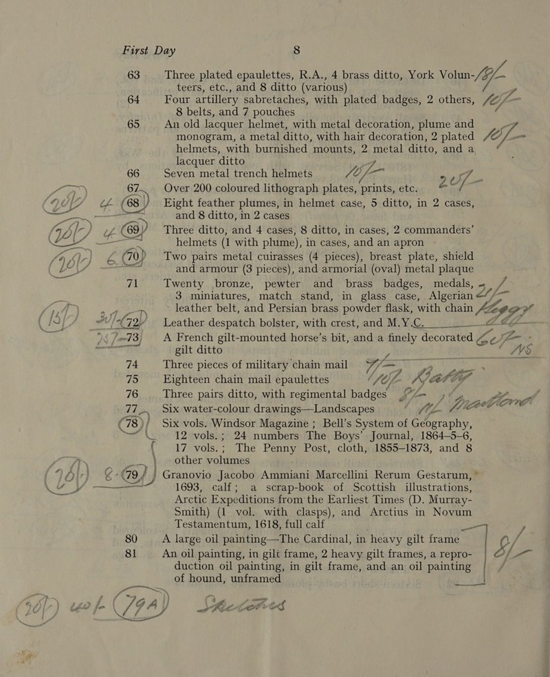 63 Three plated epaulettes, R.A., 4 brass ditto, York Votun-/- teers, etc., and 8 ditto (various) f 64 Four artillery sabretaches, with plated badges, 2 others, le/ : 8 belts, and 7 pouches 65 An old lacquer helmet, with metal decoration, plume and 3 monogram, a metal ditto, with hair decoration, 2 plated fof- helmets, with burnished mounts, 2 metal ditto, and a ' lacquer ditto 66 Seven metal trench helmets fe) i- y 7 67 Over 200 coloured lithograph plates, Fatt bs etc. Z¢ / Lk (68 ) Eight feather plumes, in helmet case, 5 ditto, in 2 cases, ar and 8 ditto, in 2 cases f 63) Three ditto, and 4 cases, 8 ditto, in cases, 2 commanders’ £4 m oh helmets (1 with plume), in cases, and an apron ae ¢ 70, Two pairs metal cuirasses (4 pieces), breast plate, shield and armour (3 pieces), and armorial (oval) metal plaque 71 Twenty bronze, pewter and brass badges, medals, ~ 3 miniatures, match stand, in glass case, Algerian < leather belt, and Persian brass powder flask, with chain tg) of a “v/<(72/ Leather despatch bolster, with crest, and M.Y {4 Ze s 73) A se rench gilt-mounted horse’s bit, and a we, decorated Ay eo ; gilt ditto Ws 74 Three pieces of military chain mail | en 75 Eighteen chain mail epaulettes ¢ Uy i. Kia 76 Three pairs ditto, with regimental badges LA | St. af 77... Six water-colour drawings—Landscapes | WA Juco ow (78); Six vols. Windsor Magazine ; Bell’s System of Geography, ae 12 vols.; 24 numbers The Boys’ Journal, 1864—5-6, ( 17 vols.; The Penny Post, cloth, 1855-1873, and 8 _—.} > other volumes Ln 9, } ' Granovio Jacobo Ammiani Marcellini Rerum Gestarum, © Arctic Expeditions from the Earliest Times (D. Murray- Smith) (1 vol. with clasps), and Arctius in Novum Testamentum, 1618, full calf i 80 A large oil painting—The Cardinal, in heavy gilt frame 3 If, 8! An oil painting, in gilt frame, 2 heavy gilt frames, a repro- a duction oil painting, in gilt frame, and an oil painting of hound, unframed | . 7 ev Fe, Gf A J ee Pek, rat