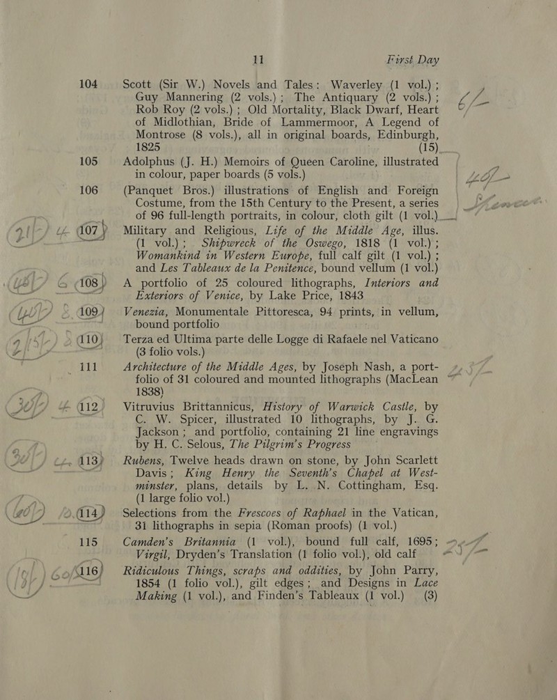 104 105 106 es 11 Furst Day Scott (Sir W.) Novels and Tales: Waverley (1 vol.) ; Guy Mannering (2 vols.); The Antiquary (2 vols.) ; Rob Roy (2 vols.) ; Old Mortality, Black Dwarf, Heart of Midlothian, Bride of Lammermoor, A Legend of Montrose (8 vols.), all in original boards, Edinburgh, 1825 (15) Adolphus (J. H.) Memoirs of Queen Caroline, illustrated in colour, paper boards (5 vols.) (Panquet Bros.) illustrations of English and Foreign Costume, from the 15th Century to the Present, a series Military and Religious, Life of the Middle Age, illus. (1 vol.) ; . Shipwreck of the Oswego, 1818 (1 vol.); Womankind in Western Europe, full calf gilt (1 vol.) ; and Les Tableaux de la Penitence, bound vellum (1 vol.) A portfolio of 25 coloured lithographs, Interiors and Exteriors of Venice, by Lake Price, 1843 Venezia, Monumentale Pittoresca, 94 pret, in vellum, bound portfolio Terza ed Ultima parte delle Logge di Basile nel Vaticano (3 folio vols.) Architecture of the Middle Ages, by Joseph Nash, a port- 1838) Vitruvius Brittannicus, History of Warwick Castle, by C. W. Spicer, illustrated 10 lithographs, by J. G. Jackson ; and portfolio, containing 21 line engravings by H. C. Selous, The Pilgrim’s Progress Rubens, Twelve heads drawn on stone, by John Scarlett Davis; King Henry the Seventh’s Chapel at West- minster, plans, details by L..N. Cottingham, Esq. (1 large folio vol.) Selections from the Frescoes of Raphael in the Vatican, 31 lithographs in sepia (Roman proofs) (1 vol.) Camden's Britannia (1 vol.), bound full calf, 1695; Virgil, Dryden’s Translation (1 folio vol.), old calf Ridiculous Things, scraps and oddities, by John Parry, 1854 (1 folio vol.), gilt edges; and Designs in Lace