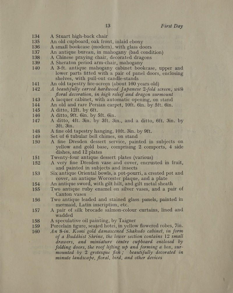 134 135 136 137 138 139 140 141 142 143 144 145 146 147 148 149 150 151 152 153 154 155 156 157 158 159 160 13 First Day A Stuart high-back chair An old cupboard, oak front, inlaid ebony A small bookcase (modern), with glass doors An antique bureau, in mahogany (bad condition) A Chinese praying chair, decorated dragons A Sheraton period arm-chair, mahogany A 3-ft. antique mahogany cabinet bookcase, upper and lower parts fitted with a pair of panel doors, enclosing shelves, with pull-out candle-stands An old tapestry fire-screen (about 160 years old) A beautifully carved hardwood Japanese 2-fold screen, with floral decoration, in high relief and dragon surmount A lacquer cabinet, with automatic opening, on stand An old and rare Persian carpet, 10ft. 6in. by 5ft. 6in. A ditto, 12ft. by 6ft. A ditto, 9ft. 6in. by 5ft. Gin. A ditto, 4ft. 3in. by 3ft. 3in., and a ditto, 6ft. 3in. by 3ft. 3in. A fine old tapestry hanging, 10ft. 3in. by 9ft. Set of 6 tubular bell chimes, on stand A fine Dresden dessert service, painted in subjects on yellow and gold base, comprising 2 comports, 4 side dishes, and 12 plates Twenty-four antique dessert plates (various) A very fine Dresden vase and cover, encrusted in fruit, and painted in subjects and insects Six antique Oriental bowls, a pot-pourri, a crested pot and cover, an antique Worcester plaque, and a plate An antique sword, with gilt hilt, and gilt metal sheath Two antique ruby enamel on silver vases, and a pair of ' Canton vases Two antique leaded and stained glass panels, painted in mermaid, Latin inscription, etc. A pair of silk brocade salmon-colour curtains, lined and wadded : A speculative oil painting, by Taigner ) Porcelain figure, seated hotei, in yellow flowered robes, 7in. An 8-in. Komi gold damascened Shakudo cabinet, in form of a Buddhist Shrine, the lower section contains 12 small drawers, and miniature centre cupboard enclosed by folding doors, the roof lifting up and forming a box, sur- mounted by 2 grotesque fish; beautifully decorated in minute landscape, floral, bird, and other devices