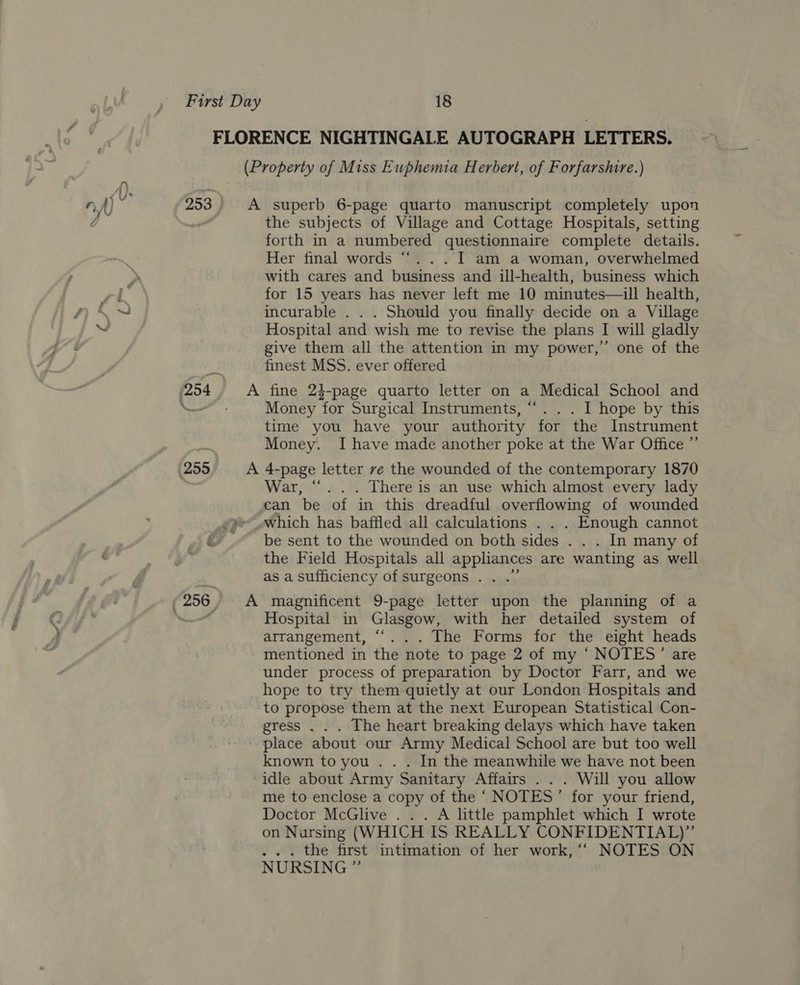 FLORENCE NIGHTINGALE AUTOGRAPH LETTERS. (Property of Miss Euphenia Herbert, of Forfarshire.) 253 A superb 6-page quarto manuscript completely upon i the subjects of Village and Cottage Hospitals, setting forth in a numbered questionnaire complete details. Her final words ‘“‘. . . I am a woman, overwhelmed with cares and business and ill-health, business which for 15 years has never left me 10 minutes—ill health, incurable . . . Should you finally decide on a Village Hospital and wish me to revise the plans I will gladly give them all the attention in my power,”’ one of the finest MSS. ever offered (254. A fine 24-page quarto letter on a Medical School and — - Money for Surgical Instruments, “.. . I hope by this time you have your authority for the Instrument Money. I have made another poke at the War Office ” (259 A 4-page letter ve the wounded of the contemporary 1870 | War, “... There is an use which almost every lady can be of in this dreadful overflowing of wounded which has baffled all calculations . . . Enough cannot be sent to the wounded on both sides . . . In many of the Field Hospitals all appliances are wanting as well as a sufficiency of surgeons . . .” | 256, A magnificent 9-page letter upon the planning of a ee Hospital in Glasgow, with her detailed system of arrangement, ““. . . The Forms for the eight heads mentioned in the note to page 2 of my ‘ NOTES’ are under process of preparation by Doctor Farr, and we _ hope to try them quietly at our London Hospitals and to propose them at the next European Statistical Con- gress . . . The heart breaking delays which have taken place about our Army Medical School are but too well known to you . . . In the meanwhile we have not been idle about Army Sanitary Affairs . . . Will you allow me to enclose a copy of the ‘ NOTES’ for your friend, Doctor McGlive . . . A little pamphlet which I wrote on Nursing (WHICH IS REALLY CONFIDENTIAL)” ... the first intimation of her work, “‘ NOTES ON NURSING ”