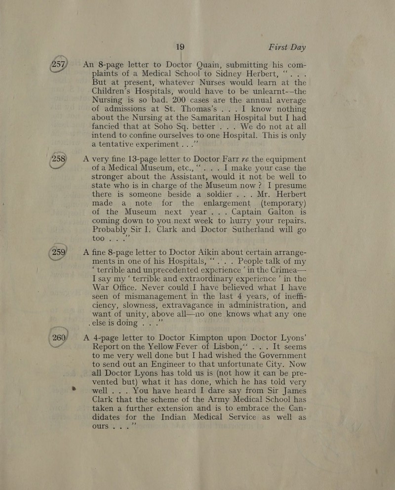 (259 NS 260) 19 First Day plaints of a Medical School to Sidney Herbert, But at present, whatever Nurses would learn at the Children’s Hospitals, would have to be unlearnt-—the Nursing is so bad. 200 cases are the annual average of admissions at St. Thomas’s ...I know nothing about the Nursing at the Samaritan Hospital but I had fancied that at Soho Sq. better . . . We do not at all intend to confine ourselves to one Hospital. This is only a tentative experiment...” of a Medical Museum, etc., I make your case the stronger about the Assistant, would it not be well to state who is in charge of the Museum now? I presume there is someone beside a soldier .. . Mr. Herbert made a note for the enlargement (temporary) of the Museum next year... Captain Galton is coming down to you next week to hurry your repairs. Probably Sir I. Clark and Doctor Sutherland will go £OGH oF We ments in one of his Hospitals, “.. . People talk of my “terrible and unprecedented experience ’ in the Crimea— I say my ‘ terrible and extraordinary experience ’ in the War Office. Never could I have believed what I have seen of mismanagement in the last 4 years, of ineffi- ciency, slowness, extravagance in administration, and want of unity, above all—no one knows what any one ) Report on the Yellow Fever of Lisbon,‘‘ . . . It seems to me very well done but I had wished the Government to send out an Engineer to that unfortunate City. Now all Doctor Lyons has told us is (not how it can be pre- vented but) what it has done, which he has told very well . . . You have heard I dare say from Sir James Clark that the scheme of the Army Medical School has taken a further extension and is to embrace the Can- didates for the Indian Medical Service as well as +) OUIS: 2 2